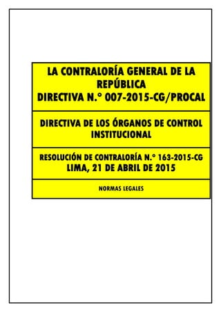 LA CONTRALORÍA GENERAL DE LA
REPÚBLICA
DIRECTIVA N.° 007-2015-CG/PROCAL
DIRECTIVA DE LOS ÓRGANOS DE CONTROL
INSTITUCIONAL
RESOLUCIÓN DE CONTRALORÍA N.° 163-2015-CG
LIMA, 21 DE ABRIL DE 2015
NORMAS LEGALES
 