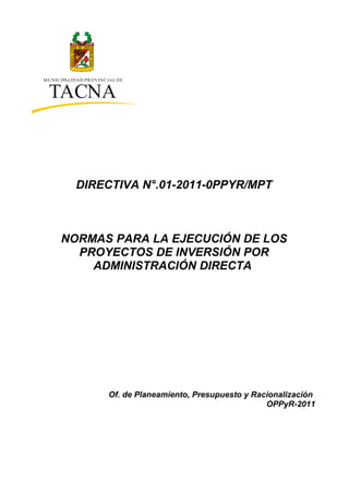 MUNICIPALIDAD PROVINCIAL DE
TACNA
DIRECTIVA N°.01-2011-0PPYR/MPT
NORMAS PARA LA EJECUCIÓN DE LOS
PROYECTOS DE INVERSIÓN POR
ADMINISTRACIÓN DIRECTA
Of. de Planeamiento, Presupuesto y Racionalización
OPPyR-2011
 