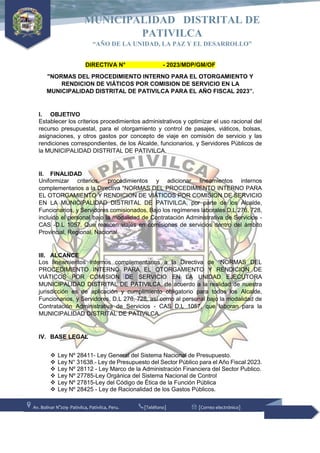 Av. Bolívar N°209- Pativilca, Pativilca, Peru. [Teléfono] [Correo electrónico]
MUNICIPALIDAD DISTRITAL DE
PATIVILCA
“AÑO DE LA UNIDAD, LA PAZ Y EL DESARROLLO”
DIRECTIVA N° - 2023/MDP/GM/OF
"NORMAS DEL PROCEDIMIENTO INTERNO PARA EL OTORGAMIENTO Y
RENDICION DE VIÁTICOS POR COMISION DE SERVICIO EN LA
MUNICIPALIDAD DISTRITAL DE PATIVILCA PARA EL AÑO FISCAL 2023”.
I. OBJETIVO
Establecer los criterios procedimientos administrativos y optimizar el uso racional del
recurso presupuestal, para el otorgamiento y control de pasajes, viáticos, bolsas,
asignaciones, y otros gastos por concepto de viaje en comisión de servicio y las
rendiciones correspondientes, de los Alcalde, funcionarios, y Servidores Públicos de
la MUNICIPALIDAD DISTRITAL DE PATIVILCA.
II. FINALIDAD
Uniformizar criterios, procedimientos y adicionar lineamientos internos
complementarios a la Directiva "NORMAS DEL PROCEDIMIENTO INTERNO PARA
EL OTORGAMIENTO Y RENDICION DE VIÁTICOS POR COMISION DE SERVICIO
EN LA MUNICIPALIDAD DISTRITAL DE PATIVILCA, por parte de los Alcalde,
Funcionarios, y Servidores comisionados, Bajo los regímenes laborales D.L 276, 728,
incluido el personal bajo la modalidad de Contratación Administrativa de Servicios -
CAS -D.L 1057, Que realicen viajes en comisiones de servicios dentro del ámbito
Provincial, Regional, Nacional.
III. ALCANCE
Los lineamientos internos complementarios a la Directiva de “NORMAS DEL
PROCEDIMIENTO INTERNO PARA EL OTORGAMIENTO Y RENDICION DE
VIÁTICOS POR COMISION DE SERVICIO EN LA UNIDAD EJECUTORA
MUNICIPALIDAD DISTRITAL DE PATIVILCA, de acuerdo a la realidad de nuestra
jurisdicción es de aplicación y cumplimiento obligatorio para todos los Alcalde,
Funcionarios, y Servidores, D.L 276, 728, así como al personal bajo la modalidad de
Contratación Administrativa de Servicios - CAS D.L 1057, que laboran para la
MUNICIPALIDAD DISTRITAL DE PATIVILCA.
IV. BASE LEGAL
 Ley Nº 28411- Ley General del Sistema Nacional de Presupuesto.
 Ley N° 31638.- Ley de Presupuesto del Sector Público para el Año Fiscal 2023.
 Ley Nº 28112 - Ley Marco de la Administración Financiera del Sector Publico.
 Ley Nº 27785-Ley Orgánica del Sistema Nacional de Control
 Ley Nº 27815-Ley del Código de Ética de la Función Pública
 Ley Nº 28425 - Ley de Racionalidad de los Gastos Públicos.
 