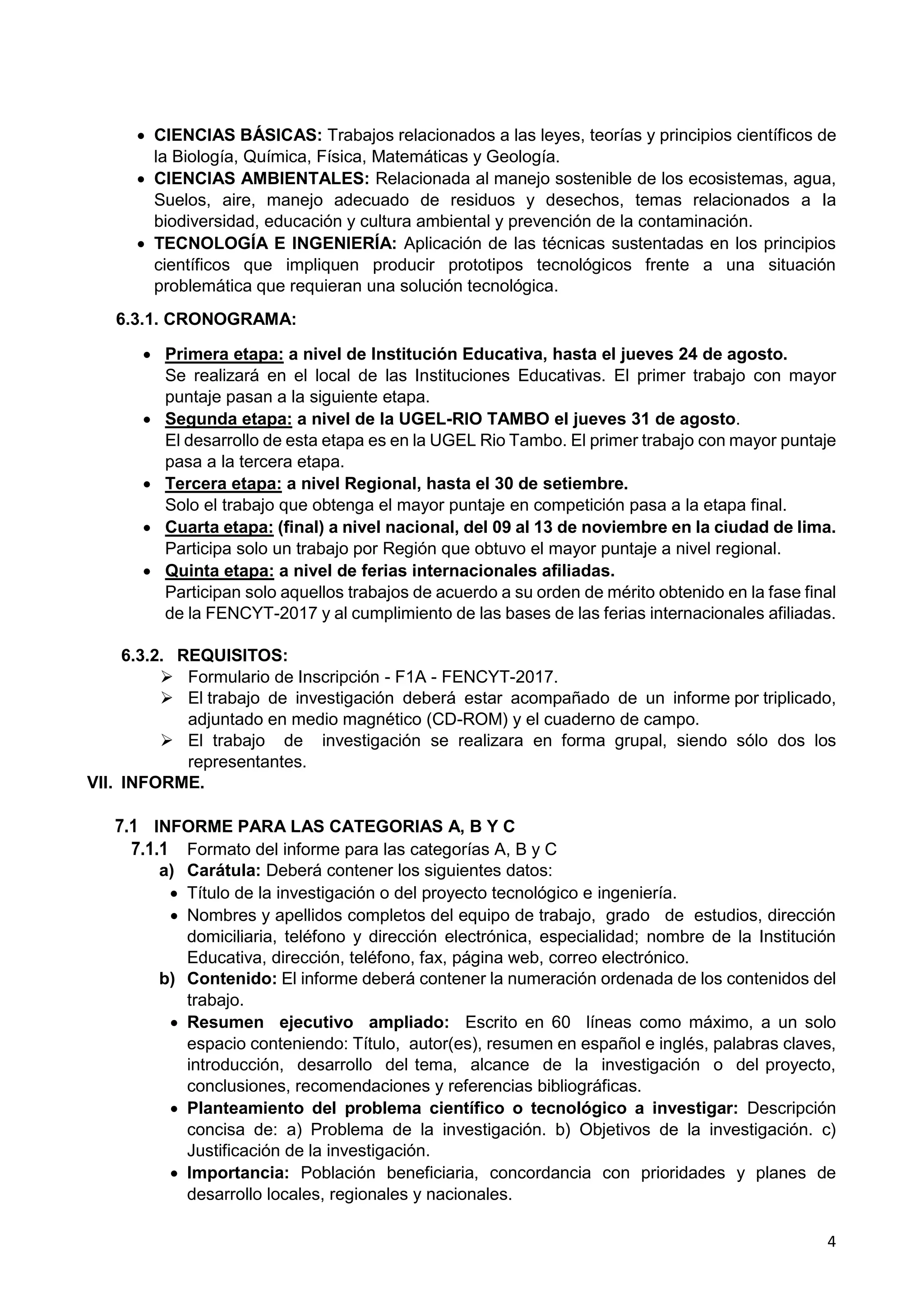 4
 CIENCIAS BÁSICAS: Trabajos relacionados a las leyes, teorías y principios científicos de
la Biología, Química, Física, Matemáticas y Geología.
 CIENCIAS AMBIENTALES: Relacionada al manejo sostenible de los ecosistemas, agua,
Suelos, aire, manejo adecuado de residuos y desechos, temas relacionados a Ia
biodiversidad, educación y cultura ambiental y prevención de la contaminación.
 TECNOLOGÍA E INGENIERÍA: Aplicación de las técnicas sustentadas en los principios
científicos que impliquen producir prototipos tecnológicos frente a una situación
problemática que requieran una solución tecnológica.
6.3.1. CRONOGRAMA:
 Primera etapa: a nivel de Institución Educativa, hasta el jueves 24 de agosto.
Se realizará en el local de las Instituciones Educativas. El primer trabajo con mayor
puntaje pasan a la siguiente etapa.
 Segunda etapa: a nivel de la UGEL-RIO TAMBO el jueves 31 de agosto.
El desarrollo de esta etapa es en la UGEL Rio Tambo. El primer trabajo con mayor puntaje
pasa a la tercera etapa.
 Tercera etapa: a nivel Regional, hasta el 30 de setiembre.
Solo el trabajo que obtenga el mayor puntaje en competición pasa a la etapa final.
 Cuarta etapa: (final) a nivel nacional, del 09 al 13 de noviembre en la ciudad de lima.
Participa solo un trabajo por Región que obtuvo el mayor puntaje a nivel regional.
 Quinta etapa: a nivel de ferias internacionales afiliadas.
Participan solo aquellos trabajos de acuerdo a su orden de mérito obtenido en la fase final
de la FENCYT-2017 y al cumplimiento de las bases de las ferias internacionales afiliadas.
6.3.2. REQUISITOS:
 Formulario de Inscripción - F1A - FENCYT-2017.
 El trabajo de investigación deberá estar acompañado de un informe por triplicado,
adjuntado en medio magnético (CD-ROM) y el cuaderno de campo.
 El trabajo de investigación se realizara en forma grupal, siendo sólo dos los
representantes.
VII. INFORME.
7.1 INFORME PARA LAS CATEGORIAS A, B Y C
7.1.1 Formato del informe para las categorías A, B y C
a) Carátula: Deberá contener los siguientes datos:
 Título de la investigación o del proyecto tecnológico e ingeniería.
 Nombres y apellidos completos del equipo de trabajo, grado de estudios, dirección
domiciliaria, teléfono y dirección electrónica, especialidad; nombre de la Institución
Educativa, dirección, teléfono, fax, página web, correo electrónico.
b) Contenido: El informe deberá contener la numeración ordenada de los contenidos del
trabajo.
 Resumen ejecutivo ampliado: Escrito en 60 líneas como máximo, a un solo
espacio conteniendo: Título, autor(es), resumen en español e inglés, palabras claves,
introducción, desarrollo del tema, alcance de la investigación o del proyecto,
conclusiones, recomendaciones y referencias bibliográficas.
 Planteamiento del problema científico o tecnológico a investigar: Descripción
concisa de: a) Problema de la investigación. b) Objetivos de la investigación. c)
Justificación de la investigación.
 Importancia: Población beneficiaria, concordancia con prioridades y planes de
desarrollo locales, regionales y nacionales.
 