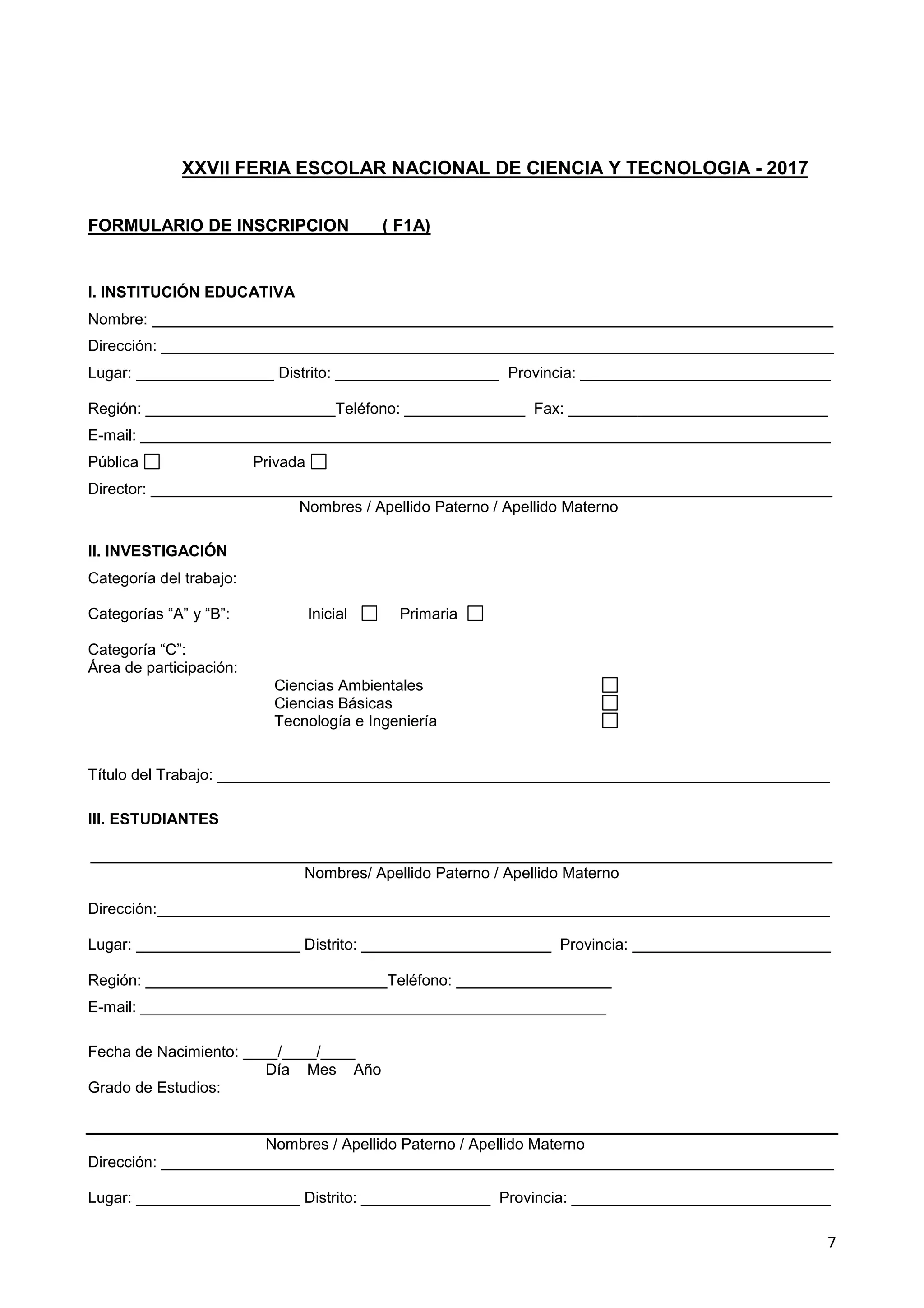 7
XXVII FERIA ESCOLAR NACIONAL DE CIENCIA Y TECNOLOGIA - 2017
FORMULARIO DE INSCRIPCION ( F1A)
I. INSTITUCIÓN EDUCATIVA
Nombre: _______________________________________________________________________________
Dirección: ______________________________________________________________________________
Lugar: ________________ Distrito: ___________________ Provincia: _____________________________
Región: ______________________Teléfono: ______________ Fax: ______________________________
E-mail: ________________________________________________________________________________
Pública Privada
Director: _______________________________________________________________________________
Nombres / Apellido Paterno / Apellido Materno
II. INVESTIGACIÓN
Categoría del trabajo:
Categorías “A” y “B”: Inicial Primaria
Categoría “C”:
Área de participación:
Ciencias Ambientales
Ciencias Básicas
Tecnología e Ingeniería
Título del Trabajo: _______________________________________________________________________
III. ESTUDIANTES
______________________________________________________________________________________
Nombres/ Apellido Paterno / Apellido Materno
Dirección:______________________________________________________________________________
Lugar: ___________________ Distrito: ______________________ Provincia: _______________________
Región: ____________________________Teléfono: __________________
E-mail: ______________________________________________________
Fecha de Nacimiento: ____/____/____
Día Mes Año
Grado de Estudios:
Nombres / Apellido Paterno / Apellido Materno
Dirección: ______________________________________________________________________________
Lugar: ___________________ Distrito: _______________ Provincia: ______________________________
 