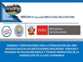 NORMAS Y ORIENTACIONES PARA LA FINALIZACIÓN DEL AÑO
ESCOLAR 2016 EN LAS INSTITUCIONES EDUCATIVAS PÚBLICAS Y
PRIVADAS DE EDUCACIÓN BÁSICA Y TÉCNICO PRODUCTIVA DE LA
JURISDICCIÓN DE LA UGEL HUAMANGA
DIRECTIVA Nº 024-2016-DREA/UGEL-HGA/AGP-DIR
 