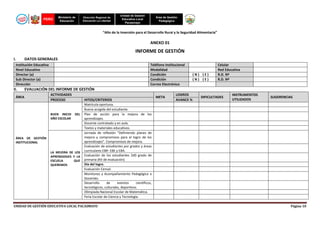 PERÚ

Ministerio de
Educación

Dirección Regional de
Educación La Libertad

Unidad de Gestión
Educativa Local
Pacasmayo

Área de Gestión
Pedagógica

“Año de la Inversión para el Desarrollo Rural y la Seguridad Alimentaria”

ANEXO 01

INFORME DE GESTIÓN
I.

DATOS GENERALES

Institución Educativa
Nivel Educativo
Director (a)
Sub Director (a)
Dirección

II.

Teléfono Institucional
Modalidad
Condición
Condición
Correo Electrónico

(N) (E)
(N) (E)

Celular
Red Educativa
R.D. Nº
R.D. Nº

EVALUACIÓN DEL INFORME DE GESTIÓN

ÁREA

ACTIVIDADES
PROCESO

BUEN INICIO
AÑO ESCOLAR

DEL

ÁREA DE GESTIÓN
INSTITUCIONAL
LA MEJORA DE LOS
APRENDIZAJES Y LA
ESCUELA
QUE
QUEREMOS

HITOS/CRITERIOS
Matrícula oportuna.
Buena acogida del estudiante.
Plan de acción para la mejora de los
aprendizajes.
Docente contratado y en aula.
Textos y materiales educativos.
Jornada de reflexión “Definiendo planes de
mejora y compromisos para el logro de los
aprendizajes”. Compromisos de mejora.
Evaluación de estudiantes por grados y áreas
curriculares EBR- EBE y EBA.
Evaluación de los estudiantes 2d0 grado de
primaria (Kit de evaluación)
Día del logro.
Evaluación Censal.
Monitoreo y Acompañamiento Pedagógico a
Docentes.
Desarrollo
de
eventos
científicos,
tecnológicos, culturales, deportivos.
Olimpiada Nacional Escolar de Matemática.
Feria Escolar de Ciencia y Tecnología.

UNIDAD DE GESTIÓN EDUCATIVA LOCAL PACASMAYO

META

LOGROS
AVANCE %

DIFICULTADES

INSTRUMENTOS
UTILIZADOS

SUGERENCIAS

Página 10

 