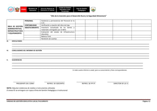 PERÚ

Ministerio de
Educación

Dirección Regional de
Educación La Libertad

Unidad de Gestión
Educativa Local
Pacasmayo

Área de Gestión
Pedagógica

“Año de la Inversión para el Desarrollo Rural y la Seguridad Alimentaria”
PERSONAL
ÁREA DE GESTIÓN
ADMINISTRATIVA,
INFRAESTRUCTURA
Y EQUIPAMIENTO

III.

IV.

V.

CONTABILIDAD
ABASTECIMEINTO

Asistencia y permanencia del Personal en la
II.EE.
Verificación y visación del Libro de Caja.
Inventario actualizado de los bienes y
materiales entregados por el MED.
Evaluación del estado de infraestructura
educativa.
Balance Final
Rendición de cuentas

DIFICULTADES
____________________________________________________________________________________________________________________________________________________________________
____________________________________________________________________________________________________________________________________________________________________
____________________________________________________________________________________________________________________________________________________________________
CONCLUSIONES DEL INFORME DE GESTIÓN
____________________________________________________________________________________________________________________________________________________________________
____________________________________________________________________________________________________________________________________________________________________
____________________________________________________________________________________________________________________________________________________________________
SUGERENCIAS

_____________________________________________________________________________________________________________________________________________
_____________________________________________________________________________________________________________________________________________
_____________________________________________________________________________________________________________________________________________
Es todo cuanto informo a usted, para su conocimiento y fines correspondientes.

_______________________
PRESIDENTE DEL CONEI

______________________
REPRES. DE DOCENTES

_____________________
REPRES. DE PP.FF.

_______________________
DIRECTOR DE LA I.E.

NOTA: Adjuntar evidencias de medios e instrumentos utilizados
El anexo 01 se entregará con copia al Área de Gestión Pedagógica e Institucional.

UNIDAD DE GESTIÓN EDUCATIVA LOCAL PACASMAYO

Página 12

 