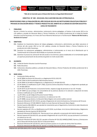 PERÚ

Ministerio de
Educación

Dirección Regional de
Educación La Libertad

Unidad de Gestión
Educativa Local
Pacasmayo

Área de Gestión
Pedagógica

“Año de la Inversión para el Desarrollo Rural y la Seguridad Alimentaria”
DIRECTIVA Nº 002 - 2013/UGEL.PAC/J.AGP/EBR-EBA-EBE-CETPRO/AGI/A.A.
ORIENTACIONES PARA LA FINALIZACIÓN DEL AÑO ESCOLAR 2013 EN LAS INSTITUCIONES EDUCATIVAS PÚBLICAS Y
PRIVADAS DE EDUCACIÓN BÁSICA Y TÉCNICO PRODUCTIVA DEL AMBITO DE LA UNIDAD DE GESTIÓN EDUCATIVA
LOCAL DE PACASMAYO
I.

FINALIDAD:
Normar y orientar las acciones administrativas, institucional y técnico pedagógica, al finalizar el año escolar 2013 en las
II.EE públicas y privadas de Educación Básica y Técnico Productiva, en el ámbito jurisdiccional de la Unidad de Gestión
Educativa Local de Pacasmayo, en el marco del Tercer Momento Nacional por la Transformación “Balance del Año Escolar y
Rendición de Cuentas”

II.

OBJETIVOS:
2.1. Establecer los lineamientos básicos de trabajo pedagógico, institucional y administrativo que deben ejecutarse al
término del año escolar 2013 en las II.EE. públicas, privadas de Educación Básica y Técnica Productiva de la
jurisdicción de la UGEL-Pacasmayo.

2.2. Garantizar las evaluaciones pedagógicas, administrativas e institucionales en el marco de la Movilización por la
Transformación de la Educación desarrolladas en el presente año escolar.

2.3. Garantizar el proceso de culminación del año escolar en los términos y plazos establecidos en la normatividad vigente
y la oportuna presentación de documentos de gestión en el año escolar 2014.

III.

ALCANCES:
3.1. Unidad de Gestión Educativa Local de Pacasmayo
3.2. Redes Educativas
3.3. Instituciones educativas públicas y privadas de Educación Básica y Técnico Productiva del ámbito jurisdiccional de la
UGEL-Pacasmayo.

IV.

BASE LEGAL:
Constitución Política del Perú
Ley Nº 28044 Ley General de Educación y su Reglamento Nº 011-2012-ED.
Ley Nº 27444 Ley del Procedimiento Administrativo General.
Ley Nº 29944 Ley de Reforma Magisterial y su Reglamento D.S. Nº 004-2013-ED.
Ley Nº 26549 y su modificatoria Ley Nº 27665, Ley de los Centros Educativos Privados y su Reglamento aprobado por
D.S. Nº 009-2006-ED
Ley Nº 26775 Ley de Protección a la Economía Familiar, respecto al pago de pensiones en las II.EE. Privadas.
Ley Nº 29694 Ley que protege a los consumidores de las prácticas abusivas en la selección o adquisición de textos
escolares modificados por la Ley Nº 29839.
Ley Nº 27815, Ley del Código de Ética de la Función Pública.
Ley Nº 29719, Ley que promueve la convivencia sin violencia en las II.EE.
Ley Nº 28988, Ley que declara a la Educación Básica Regular como servicio público esencial.
Resolución Ministerial Nº 0571-94-ED, aprueba el Reglamento de Control de Asistencia y Permanencia del Personal.
Resolución Ministerial Nº 440-2008-ED. Diseño Curricular Nacional de Educación Básica Regular.
Decreto Supremo 008-2006-ED, que aprueba los Lineamientos para el Seguimiento y Control de la Labor Educativa de
Trabajo Docente en las II.EE.
Decreto Legislativo Nº 276 y su Modificatoria Ley Nº 25224, Ley de Bases de la Carrera Administrativa y Reglamento
aprobado por Decreto Supremo Nº 005-90-PCM.
Resolución Ministerial Nº 0452012-ED, “Normas para el uso, aplicación y conservación del material educativo”
Decreto Supremo Nº 010-2012-ED, que aprueba el Reglamento de la Ley Nº 29713, Ley que promueve la convivencia
sin violencia en las II.EE.
Resolución Ministerial Nº 0431-2012-ED, aprueba la Directiva Nº 014-2012-MINEDU/VMGP, Normas y Orientaciones
para el Desarrollo del Año Escolar 2013 en la Educación Básica.
Resolución Ministerial Nº 1225-85-ED, sobre los primeros puestos en el cuadro de méritos Nivel Secundaria.
Resolución Ministerial Nº 0085-2013-ED, Aprobar el Catálogo Nacional de Títulos y Certificaciones.

UNIDAD DE GESTIÓN EDUCATIVA LOCAL PACASMAYO

Página 2

 