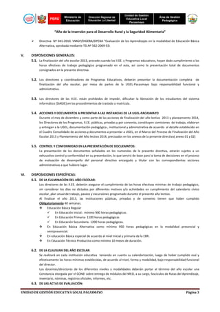 PERÚ

Ministerio de
Educación

Dirección Regional de
Educación La Libertad

Unidad de Gestión
Educativa Local
Pacasmayo

Área de Gestión
Pedagógica

“Año de la Inversión para el Desarrollo Rural y la Seguridad Alimentaria”
Directiva Nº 041-2010. VMGP/DIGEBA/DPEBA “Evaluación de los Aprendizajes en la modalidad de Educación Básica
Alternativa, aprobada mediante TD.Nº 562-2009-ED.

V.

DISPOSICIONES GENERALES:
5.1. La finalización del año escolar 2013, procede cuando las II.EE. y Programas educativos, hayan dado cumplimiento a las
horas efectivas de trabajo pedagógico programado en el aula, así como la presentación total de documentos
consignados en la presente directiva.

5.2. Los directores y coordinadores de Programas Educativos, deberán presentar la documentación completa de
finalización del año escolar, por mesa de partes de la UGEL-Pacasmayo bajo responsabilidad funcional y
administrativa.

5.3. Los directores de las II.EE. están prohibidos de impedir, dificultar la liberación de los estudiantes del sistema
informático (SIAGIE) en los procedimientos de traslado o matrícula.

5.4. ACCIONES Y DOCUMENTOS A PRESENTAR A LAS INSTANCIAS DE LA UGEL-PACASMAYO
Durante el mes de diciembre y como parte de las acciones de finalización del año lectivo 2013 y planeamiento 2014,
los Directores de los Programas, II.EE. públicas, privadas y por convenio, constituyen comisiones de trabajo, elaboran
y entregan a la UGEL, documentación pedagógica , institucional y administrativa de acuerdo al detalle establecido en
el Cuadro Consolidado de acciones y documentos a presentar a UGEL, en el Marco del Proceso de Finalización del Año
Escolar 2013 y Planeamiento del Año lectivo 2014, precisados en los anexos de la presente directiva( anexo 01 y 02)

5.5. CONTROL Y CONFORMIDAD EN LA PRESENTACIÓN DE DOCUEMNTOS:
La presentación de los documentos señalados en los numerales de la presente directiva, estarán sujetos a un
exhaustivo control y conformidad en su presentación, lo que servirá de base para la toma de decisiones en el proceso
de evaluación de desempeño del personal directivo encargado y titular con las correspondientes acciones
administrativas a que hubiere lugar.

VI.

DISPOSICIONES ESPECÍFICAS:
6.1. DE LA CULMINACIÓN DEL AÑO ESCOLAR:
Los directores de las II.EE. deberán asegurar el cumplimiento de las horas efectivas mínimas de trabajo pedagógico,
sin considerar los días no dictados por diferentes motivos y/o actividades en cumplimiento del calendario cívico
escolar, plan anual de trabajo, paseos y excursiones programado durante el presente año lectivo.
Al finalizar el año 2013, las instituciones públicas, privadas y de convenio tienen que haber cumplido
Obligatoriamente 40 semanas.
Educación Básica Regular
En Educación Inicial.- mínimo 900 horas pedagógicas.
En Educación Primaria- 1100 horas pedagógicas
En Educación Secundaria- 1200 horas pedagógicas.
En Educación Básica Alternativa como mínimo 950 horas pedagógicas en la modalidad presencial y
semipresencial.
En educación Básica especial de acuerdo al nivel Inicial y primaria de la EBR.
En Educación Técnico Productiva como mínimo 10 meses de duración.

6.2. DE LA CLAUSURA DEL AÑO ESCOLAR:
Se realizará en cada institución educativa teniendo en cuenta su calendarización, luego de haber cumplido real y
efectivamente las horas mínimas establecidas, de acuerdo al nivel, forma y modalidad, bajo responsabilidad funcional
del director.
Los docentes/directores de los diferentes niveles y modalidades deberán portar al término del año escolar una
Constancia otorgada por el CONEI sobre entrega de módulos del MED, a su cargo, fascículos de Rutas del Aprendizaje,
inventario, nóminas, registros oficiales, informes, etc.

6.3. DE LAS ACTAS DE EVALUACIÓN:
UNIDAD DE GESTIÓN EDUCATIVA LOCAL PACASMAYO

Página 3

 