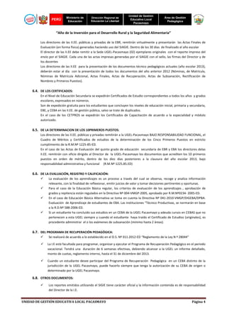 PERÚ

Ministerio de
Educación

Dirección Regional de
Educación La Libertad

Unidad de Gestión
Educativa Local
Pacasmayo

Área de Gestión
Pedagógica

“Año de la Inversión para el Desarrollo Rural y la Seguridad Alimentaria”
Los directores de las II.EE. públicas y privadas de la EBR, remitirán virtualmente y presentarán las Actas Finales de
Evaluación (en forma física) generadas haciendo uso del SIAGIE. Dentro de los 30 días de finalizado el año escolar
El director de las II.EE debe remitir a la Sede UGEL-Pacasmayo (02) ejemplares originales con el reporte impreso del
envío por el SIAGIE. Cada una de las actas impresas generadas por el SIAGIE con el sello, las firmas del Director y de
los docentes
Los directores de las II.EE para la presentación de los documentos técnico pedagógicos actuales (año escolar 2013),
deberán estar al día con la presentación de todos los documentos del año anterior 2012 (Nóminas, de Matrícula,
Nóminas de Matrícula Adicional, Actas Finales, Actas de Recuperación, Actas de Subsanación, Rectificación de
Nombres y Primeros Puestos).

6.4. DE LOS CERTIFICADOS:
En el Nivel de Educación Secundaria se expedirán Certificados de Estudio correspondientes a todos los años y grados
escolares, expresados en números.
Son de expedición gratuita para los estudiantes que concluyen los niveles de educación inicial, primaria y secundaria,
EBE, y CEBA en las II.EE. de gestión pública, salvo se trate de duplicados.
En el caso de los CETPROS se expedirán los Certificados de Capacitación de acuerdo a la especialidad y módulo
autorizado.

6.5. DE LA DETERMINACION DE LOS 10PRIMEROS PUESTOS:
Los directores de las II.EE. públicas y privadas remitirán a la UGEL-Pacasmayo BAJO RESPONSABILIDAD FUNCIONAL, el
Cuadro de Méritos y Certificados de estudios de la determinación de los Cinco Primeros Puestos en estricto
cumplimiento de la R.M.Nº 1225-85-ED.
En el caso de las Actas de Evaluación del quinto grado de educación secundaria de EBR y EBA los directores delas
II.EE. remitirán con oficio dirigido al Director de la UGEL-Pacasmayo los documentos que acrediten los 10 primeros
puestos en orden de mérito, dentro de los diez días posteriores a la clausura del año escolar 2013, bajo
responsabilidad administrativa y funcional (R.M.Nº 1225.85.ED)

6.6. DE LA EVALUACIÓN, REGISTRO Y CALIFICACIÓN:
La evaluación de los aprendizajes es un proceso a través del cual se observa, recoge y analiza información
relevante, con la finalidad de reflexionar, emitir juicios de valor y tomar decisiones pertinentes y oportunas.
Para el caso de la Educación Básica regular, los criterios de evaluación de los aprendizajes , aprobación de
grados y repitencia están regulados en la Directiva Nº 004-VMGP-2005, aprobado por R.M.Nº0234- 2005-ED.
En el caso de Educación Básica Alternativa se toma en cuenta la Directiva Nº 041-2010-VMGP/DIGEBA/DPBA.
Evaluación de Aprendizaje de estudiantes de EBA. Las instituciones “Técnico Productivas, se normarán en base
a la R.D.Nº 588-2006-ED.
Si un estudiante ha concluido sus estudios en un CEBA de la UGEL Pacasmayo y adeuda cursos en CEBAS que no
pertenecen a esta UGEL siempre y cuando el estudiante haya traído el Certificado de Estudios (originales), es
procedente administrar el o los exámenes de subsanación (mínimo hasta 2 áreas).

6.7. DEL PROGRAMA DE RECUPERACIÓN PEDAGÓGICA:
Se realizará de acuerdo a lo establecido en el D.S. Nº 011.2012-ED “Reglamento de la Ley N º 28044”
La I.E está facultada para programar, organizar y ejecutar el Programa de Recuperación Pedagógico en el periodo
vacacional. Tendrá una duración de 6 semanas efectivas, debiendo alcanzar a la UGEL un informe detallado,
monto de cuotas, reglamento interno, hasta el 31 de diciembre del 2013.
Cuando un estudiante desee participar del Programa de Recuperación Pedagógica en un CEBA distinto de la
jurisdicción de la UGEL Pacasmayo, puede hacerlo siempre que tenga la autorización de su CEBA de origen o
determinado por la UGEL Pacasmayo.

6.8. OTROS DOCUMENTOS:
Los reportes emitidos utilizando el SIGIE tiene carácter oficial y la información contenida es de responsabilidad
del Director de la I.E.
UNIDAD DE GESTIÓN EDUCATIVA LOCAL PACASMAYO

Página 4

 