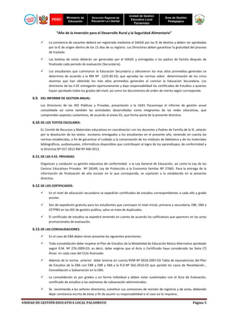 PERÚ

Ministerio de
Educación

Dirección Regional de
Educación La Libertad

Unidad de Gestión
Educativa Local
Pacasmayo

Área de Gestión
Pedagógica

“Año de la Inversión para el Desarrollo Rural y la Seguridad Alimentaria”
La constancia de vacantes deberá ser registrada mediante el SIAGIE por las IE de destino y deben ser aprobadas
por la IE de origen dentro de los 15 días de su registro. Los Directores deben garantizar la gratuidad del proceso
de traslado.
Las boletas de notas deberán ser generadas por el SIAGIE y entregadas a los padres de familia después de
finalizado cada periodo de evaluación (Secundaria).
Los estudiantes que culminaron la Educación Secundaria y obtuvieron los mas altos promedios generales se
determina de acuerdo a la RM Nº 1225-85-ED, que aprueba las normas sobre determinación de los cinco
alumnos que han obtenido los más altos promedios generales al concluir la Educación Secundaria. Los
directores de las II.EE entregarán oportunamente y bajo responsabilidad los certificados de Estudios a quienes
hayan aprobado todos los grados del nivel, así como los documentos de orden de merito según corresponda.

6.9. DEL INFORME DE GESTION ANUAL:
Los Directores de las IIEE Públicas y Privadas, presentarán a la UGEL Pacasmayo el informe de gestión anual
consolidada así como también las actividades desarrolladas como integrantes de las redes educativas, que
comprendan aspectos sustantivos, de acuerdo al anexo 01, que forma parte de la presente directiva.

6.10. DE LOS TEXTOS ESCOLARES:
EL Comité de Recursos y Materiales educativos en coordinación con los docentes y Padres de Familia de la IE, velarán
por la devolución de los textos escolares entregados a los estudiantes en el presente año, teniendo en cuenta las
normas establecidas, a fin de garantizar el cuidado y la conservación de los módulos de biblioteca y de los materiales
bibliográficos, audiovisuales, informáticos disponibles que contribuyen al logro de los aprendizajes, de conformidad a
la Directiva Nº 017-2012 RM Nº 460-2012.

6.11. DE LAS II.EE. PRIVADAS:
Organizan y conducen su gestión educativa de conformidad a la Ley General de Educación, así como la Ley de los
Centros Educativos Privados Nº 26549, Ley de Protección a la Economía familiar Nº 27665. Para la entrega de la
información de finalización de año escolar en lo que corresponda, se sujetarán a lo establecido en la presente
directiva.

6.12. DE LOS CERTIFICADOS:
En el nivel de educación secundaria se expedirán certificados de estudios correspondientes a cada año y grado
escolar.
Son de expedición gratuita para los estudiantes que concluyen el nivel inicial, primaria y secundaria, EBE, EBA y
CETPRO en las IIEE de gestión publica, salvo se trate de duplicados.
El certificado de estudios se expedirá teniendo en cuenta de acuerdo los calificativos que aparecen en las actas
promocionales de evaluación.

6.13. DE LAS CONVALIDACIONES:
En el caso de EBA deben tener presente las siguientes precisiones:
Toda convalidación debe respetar el Plan de Estudios de la Modalidad de Educación Básica Alternativa aprobado
según R.M. Nº 276-2009-ED, es decir, debe exigirse que el Acta o Certificado haya considerado las Siete (7)
Áreas en cada caso del Ciclo Avanzado.
Además de la norma anterior debe tenerse en cuenta RVM Nº 0018-2007-ED Tabla de equivalencias del Plan
de Estudios de la EBA con EBR y EBR y EBA y la R.D.Nº 562-2010-ED que aprobó los casos de Revalidación ,
Convalidación y Subsanación en la EBA.
La convalidación es por grados y en forma individual y deben estar sustentados con el Acta de Evaluación,
certificado de estudios o los exámenes de subsanación administrados.
Se recomienda a los señores directores, constituir sus comisiones de revisión de registros y de actas, debiendo
dejar constancia escrita de éstas a fin de asumir su responsabilidad si el caso así lo requiera;
UNIDAD DE GESTIÓN EDUCATIVA LOCAL PACASMAYO

Página 5

 