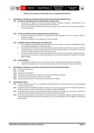 PERÚ

Ministerio de
Educación

Dirección Regional de
Educación La Libertad

Unidad de Gestión
Educativa Local
Pacasmayo

Área de Gestión
Pedagógica

“Año de la Inversión para el Desarrollo Rural y la Seguridad Alimentaria”

X.

DOCUMENTOS A ENTREGAR AL FINALIZAR EL AÑO ESCOLAR AREA DE GESTION ADMINISTRATIVA.
10.1. OFICINA DE ESCALAFON (FECHA DE PRESENTACIÓN 6 DE ENERO 2014)
•
Actualización de legajos de parte del personal directivo, jerárquico, docentes y administrativo de las
instituciones educativas de la jurisdicción de la UGEL-Pacasmayo
•
Remisión de solicitudes de licencias del personal a su cargo, previa verificación de los directores si procede o
no, en el plazo de ley.

10.2. OFICINA DE PERSONAL (FECHA DE PRESENTACION 6 DE ENERO 2014).
•
•

Remisión de información del personal en abandono de cargo, debiendo informar si en su planilla aparecen
abonados sus pagos.
Remisión de expedientes varios previendo el cierre de planillas.

10.3. TESORERÍA (FECHA DE PRESENTACION 6 DE ENERO 2014)

•

Que es obligatorio la presentación del Libro Caja de los recursos propios al equipo de contabilidad de acuerdo
al cronograma establecido por la UGEL Pacasmayo.
Los directores de las diferentes Instituciones Educativas de la Jurisdicción que tienen en su poder las Planillas
de Remuneraciones, talones de pago y cheques al mes de noviembre deberán ser devueltos a la oficina de
constancias de pagos (Tesorería) en un plazo máximo de 05.
Los directores de las diferentes Instituciones Educativas que tienen personal contratado, deberán presentar a
más tardar el 15 de cada mes a la oficina de planillas las constancias de trabajo de su personal a fin de evitar
pagos indebidos.

10.4. ABASTECIMIENTO
•
•
XI.

Presentación del Inventario Físico al 31-12-2013, siendo su última fecha de presentación el 31.12.2013.
Cuadro de Necesidades para el Presupuesto 2014, siendo su última fecha de presentación el 20. 12.2013

DOCUMENTOS A ENTREGAR AL FINALIZAR EL AÑO ESCOLAR AREA DE GESTION INSTITUCIONAL.
Informe de Gestión Anual.
R.D. CONEI
Reconocimiento de APAFA
Constancia de entrega de envió de información de Estadística (Públicos y privados)
Constancia de Funcionamiento actualizado (I.E Privadas)
Copia autenticada de R.D de Funcionamiento y del Director (I.E Privadas).

11.1.
11.2.
11.3.
11.4.
11.5.
11.6.
XII.

DISPOSICIONES FINALES

12.1. El equipo Directivo de las II.EE. son responsables del cumplimiento de la presente directiva, bajo responsabilidad
funcional y administrativa.

12.2. Los directores de las II.EE deberán organizar y ejecutar una reunión con la presencia de la Comunidad, educativa,
debiendo realizar la rendición de cuentas y ser informada a la UGEL-PACASMAYO

12.3. El personal docente hará uso de sus vacaciones siempre y cuando haya cumplido con sus funciones inherentes al
cargo (finalización y planificación 2014), previa constancia del director del plantel.

12.4. En los actos administrativos concernientes a las evaluaciones de los educandos: Registros, Actas de Evaluación y
libreta de Notas (Elaboración, Información, Reclamos, etc.) son de conformidad a la Ley N° 29060 “Ley del Silencio
Administrativo”.

UNIDAD DE GESTIÓN EDUCATIVA LOCAL PACASMAYO

Página 9

 