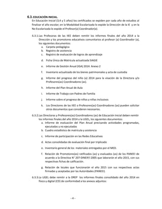 6.3.EDUCACIÓN INICIAL.
En Educación Inicial (3,4 y 5 años) los certificados se expiden por cada año de estudios al
finalizar el año escolar; en la Modalidad Escolarizada lo expide la Dirección de la IE y en la
No Escolarizada lo expide el Profesor(a) Coordinador(a).
6.3.1.Las Profesoras de las IIEE deben remitir los informes finales del año 2014 a la
Dirección y los promotores educativos comunitarios al profesor (a) Coordinador (a),
los siguientes documentos:
a. Carpeta pedagógica
b. Registro de asistencia
c. Registro de evaluación de logros de aprendizaje
d. Ficha Única de Matrícula actualizada SIAGIE
e. Informe de Gestión Anual (IGA) 2014. Anexo 2
f. Inventario actualizado de los bienes patrimoniales y acta de custodia
g. Informe del progreso del niño (a) 2014 para la visación de la Directora y/o
Profesores(as) Coordinadores (as).
h. Informe del Plan Anual de Aula
i. Informe de Trabajo con Padres de Familia
j. Informe sobre el progreso de niños y niñas inclusivos
k. Los Directores de las IIEE o Profesores(as) Coordinadores (as) pueden solicitar
otros documentos que consideren necesarios.
6.3.2.Las Directoras y Profesores(as) Coordinadores (as) de Educación Inicial deben remitir
los informes finales del año 2014 a la UGEL, los siguientes documentos:
a. Informe de evaluación del Plan Anual precisando actividades programadas,
ejecutadas y no ejecutadas
b. Cuadro estadístico de matrícula y asistencia
c. Informe de participación en las Redes Educativas
d. Actas consolidadas de evaluación final por triplicado
e. Inventario general de los materiales entregados por el MED.
f. Relación de Promotores(as) ratificados (as) y evaluados (as) de los PANEEI de
acuerdo a la Directiva N° 207-DINEIP/-2005 que laborarán el año 2015, con sus
respectivas fichas de calificación.
g. Relación de locales que funcionarán el año 2015 con sus respectivas actas
firmadas y aceptadas por las Autoridades (PANEEI).
6.3.3.La UGEL debe remitir a la DREP los informes finales consolidado del año 2014 en
físico y digital (CD) de conformidad a los anexos adjuntos:
- 4 -
 
