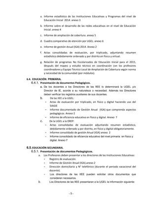 a. Informe estadístico de las Instituciones Educativas y Programas del nivel de
Educación Inicial 2014. anexo 3
b. Informe sobre el desarrollo de las redes educativas en el nivel de Educación
Inicial. anexo 4
c. Informe de ampliación de cobertura. anexo 5
d. Cuadro comparativo de atención por UGEL. anexo 6
e. Informe de gestión Anual (IGA) 2014. Anexo 2
f. Actas consolidadas de evaluación, por triplicado, adjuntando resumen
estadístico debidamente ordenado y por distrito en físico y virtual.
g. Relación de programas No Escolarizados de Educación Inicial para el 2015,
después del mapeo y estudio técnico en coordinación con los profesores
coordinadores y Equipo Técnico Local de Ampliación de Cobertura según norma
y necesidad de la comunidad (por módulos).
6.4. EDUCACIÓN PRIMARIA.
6.4.1. Presentación de documentos Pedagógicos.
a. De los docentes a los Directores de las IIEE lo determinará la UGEL y/o
Director de IE, acorde a su naturaleza o necesidad. Además los Directores
deben verificar los registros auxiliares de sus docentes.
b. De las IIEE a la UGEL:
- Actas de evaluación por triplicado, en físico y digital haciendo uso del
SIAGIE
- Informe documentado de Gestión Anual (IGA) que comprenda aspectos
pedagógicos. Anexo 2
- Informe de eficiencia educativa en físico y digital. Anexo 7
c. De la UGEL a la DREP:
- Actas consolidadas de evaluación adjuntando resumen estadístico,
debidamente ordenado y por distrito, en físico y digital obligatoriamente.
- Informe consolidado de gestión Anual (IGA) anexo 2
- Informe consolidado de eficiencia educativa del nivel primaria en físico y
digital. Anexo 7
6.5.EDUCACIÓN SECUNDARIA.
6.5.1. Presentación de documentos Pedagógicos.
a. Los Profesores deben presentar a los directores de las Instituciones Educativas:
- Registro de evaluación.
- Informe de Gestión Anual (IGA).anexo 2
- Dirección domiciliaria y N° telefónico (durante el periodo vacacional del
docente).
- Los directores de las IIEE pueden solicitar otros documentos que
consideren necesarios.
b. Los Directores de las IIEE presentaran a la UGEL la información siguiente:
- 5 -
 