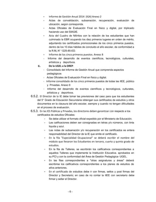 - Informe de Gestión Anual 2014 (IGA) Anexo 2
- Actas de convalidación, subsanación, recuperación, evaluación de
ubicación, según corresponda.
- Actas Oficiales de Evaluación Final en físico y digital, por triplicado
haciendo uso del SIAGIE.
- Acta del Cuadro de Méritos con la relación de los estudiantes que han
culminado la EBR ocupando los diez primeros lugares en orden de mérito,
adjuntando los certificados promocionales de los cinco primeros puestos,
dentro de los 10 días hábiles de concluido el año escolar, de conformidad a
la R.M, N° 1225-85-ED.
- Informe de los cinco primeros puestos. Anexo 8
- Informe del desarrollo de eventos científicos, tecnológicos, culturales,
artísticos y deportivos.
c. De la UGEL a la DREP:
- Consolidado del Informe de Gestión Anual que comprenda aspectos
pedagógicos
- Actas Oficiales de Evaluación Final en físico y digital.
- Informe consolidado de los cinco primeros puestos de todas las IIEE, público
y Privadas. Anexo 9
- Informe del desarrollo de eventos científicos y tecnológicos, culturales,
artísticos y deportivos.
6.5.2. El Director de la IE debe tomar las previsiones del caso para que los estudiantes
del 5° Grado de Educación Secundaria obtengan sus certificados de estudios y otros
documentos en la clausura del año escolar, siempre y cuando no tengan dificultades
en el proceso de evaluación.
6.5.3. En las IES Públicas y Privadas, los directores deben garantizar con respecto a los
certificados de estudios Oficiales:
- Se debe utilizar el formato oficial expedido por el Ministerio de Educación.
- Las calificaciones deben ser consignadas en letras y/o números, con tinta
liquida y azul.
- Las notas de subsanación y/o recuperación en los certificados es entera
responsabilidad del Director de la IE que emite el certificado.
- En la fila "Especialidad Ocupacional" se deberá escribir el nombre del
módulo que llevaron los Estudiantes en tercero, cuarto y quinto grado de
estudios.
- En la fila de Talleres, se escribirán los calificativos correspondientes a
aquellos Talleres que implemente la Institución Educativa. aprobados en
su PCI y con la conformidad del Área de Gestión Pedagógica- UGEL.
- En las filas correspondientes a "otras asignaturas y áreas" deberá
escribirse los calificativos correspondientes a los planes de estudios de
años anteriores.
- En el certificado de estudios debe ir con firmas, sellos y post firmas del
Director y Secretario; en caso de no contar la IIEE con secretario debe
firmar y sellar el Director.
- 6 -
 