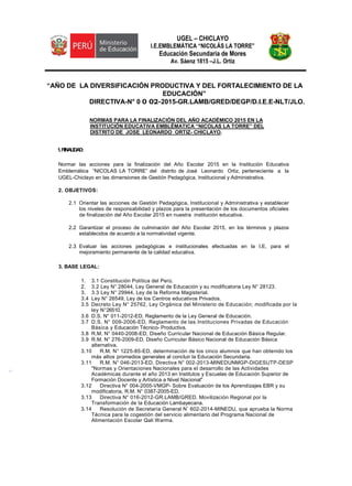 UGEL – CHICLAYO
I.E.EMBLEMÁTICA “NICOLÁS LA TORRE”
Educación Secundaria de Mores
Av. Sáenz 1815 –J.L. Ortiz
“AÑO DE LA DIVERSIFICACIÓN PRODUCTIVA Y DEL FORTALECIMIENTO DE LA
EDUCACIÓN”
DIRECTIVA-N° 0 0 02-2015-GR.LAMB/GRED/DEGP/D.I.E.E-NLT/JLO.
NORMAS PARA LA FINALIZACIÓN DEL AÑO ACADÉMICO 2015 EN LA
INSTITUCIÓN EDUCATIVA EMBLÉMATICA “NICOLAS LA TORRE” DEL
DISTRITO DE JOSE LEONARDO ORTIZ- CHICLAYO.
1.FIINALIDAD:
Normar las acciones para la finalización del Año Escolar 2015 en la Institución Educativa
Emblemática “NICOLAS LA TORRE” del distrito de José Leonardo Ortiz, perteneciente a la
UGEL-Chiclayo en las dimensiones de Gestión Pedagógica, Institucional y Administrativa.
2. OBJETIVOS:
2.1 Orientar las acciones de Gestión Pedagógica, Institucional y Administrativa y establecer
los niveles de responsabilidad y plazos para la presentación de los documentos oficiales
de finalización del Año Escolar 2015 en nuestra institución educativa.
2.2 Garantizar el proceso de culminación del Año Escolar 2015, en los términos y plazos
establecidos de acuerdo a la normatividad vigente.
2.3 Evaluar las acciones pedagógicas e institucionales efectuadas en la I.E, para el
mejoramiento permanente de la calidad educativa.
3. BASE LEGAL:
1. 3.1 Constitución Política del Perú.
2. 3.2 Ley N° 28044, Ley General de Educación y su modificatoria Ley N° 28123.
3. 3.3 Ley N° 29944, Ley de la Reforma Magisterial.
3.4 Ley N° 26549, Ley de los Centros educativos Privados.
3.5 Decreto Ley N° 25762, Ley Orgánica del Ministerio de Educación; modificada por la
ley N°26510.
3.6 D.S. N° 011-2012-ED, Reglamento de la Ley General de Educación.
3.7 D.S. N° 009-2006-ED, Reglamento de las Instituciones Privadas de Educación
Básica y Educación Técnico- Productiva.
3.8 R.M. N° 0440-2008-ED, Diseño Curricular Nacional de Educación Básica Regular.
3.9 R.M. N° 276-2009-ED, Diseño Curricular Básico Nacional de Educación Básica
alternativa.
3.10 R.M. N° 1225-85-ED, determinación de los cinco alumnos que han obtenido los
más altos promedios generales al concluir la Educación Secundaria.
3.11 R.M. N° 046-2013-ED, Directiva N° 002-2013-MINEDUNMGP-DIGESUTP-DESP
"Normas y Orientaciones Nacionales para el desarrollo de las Actividades
Académicas durante el año 2013 en Institutos y Escuelas de Educación Superior de
Formación Docente y Artística a Nivel Nacional"
3.12 Directiva N° 004-2005-VMGP- Sobre Evaluación de los Aprendizajes EBR y su
modificatoria, R.M. N° 0387-2005-ED.
3.13 Directiva N° 016-2012-GR.LAMB/GRED. Movilización Regional por la
Transformación de la Educación Lambayecana.
3.14 Resolución de Secretaría General N° 602-2014-MINEDU, que aprueba la Norma
Técnica para la cogestión del servicio alimentario del Programa Nacional de
Alimentación Escolar Qali Warma.
L.
 