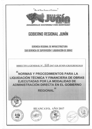 3REGI
U SUYA
;DESARROLLO SOSTENIBLE CON IDENTIDAD!
HUANCAYO, AÑO 2017
44 44
aef 93«.&4sJicia eu,a.a.
GOBIERNO REGIONAL JUNÍN
GERENCIA REGIONAL DE INFRAESTRUCTURA
SUB GERENCIA DE SUPERVISIÓN Y LIQUIDACIÓN DE OBRAS
DIRECTIVA GENERAL N'...0.0.1-2017-GR-JUNIN-GRJ/GRINGSLO
NORMAS Y PROCEDIMIENTOS PARA LA
LIQUIDACIÓN TÉCNICA Y FINANCIERA DE OBRAS
EJECUTADAS POR LA MODALIDAD DE
ADMINISTRACIÓN DIRECTA EN EL GOBIERNO
REGIONAL
 