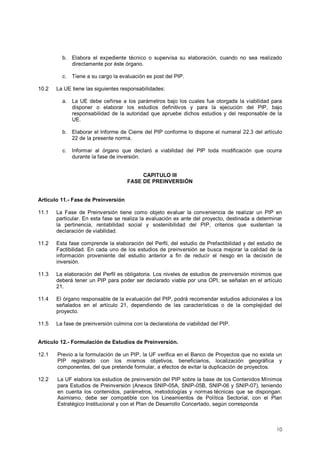 b. Elabora el expediente técnico o supervisa su elaboración, cuando no sea realizado 
10 
directamente por éste órgano. 
c. Tiene a su cargo la evaluación ex post del PIP. 
10.2 La UE tiene las siguientes responsabilidades: 
a. La UE debe ceñirse a los parámetros bajo los cuales fue otorgada la viabilidad para 
disponer o elaborar los estudios definitivos y para la ejecución del PIP, bajo 
responsabilidad de la autoridad que apruebe dichos estudios y del responsable de la 
UE. 
b. Elaborar el Informe de Cierre del PIP conforme lo dispone el numeral 22.3 del artículo 
22 de la presente norma. 
c. Informar al órgano que declaró a viabilidad del PIP toda modificación que ocurra 
durante la fase de inversión. 
CAPITULO III 
FASE DE PREINVERSIÓN 
Artículo 11.- Fase de Preinversión 
11.1 La Fase de Preinversión tiene como objeto evaluar la conveniencia de realizar un PIP en 
particular. En esta fase se realiza la evaluación ex ante del proyecto, destinada a determinar 
la pertinencia, rentabilidad social y sostenibilidad del PIP, criterios que sustentan la 
declaración de viabilidad. 
11.2 Esta fase comprende la elaboración del Perfil, del estudio de Prefactibilidad y del estudio de 
Factibilidad. En cada uno de los estudios de preinversión se busca mejorar la calidad de la 
información proveniente del estudio anterior a fin de reducir el riesgo en la decisión de 
inversión. 
11.3 La elaboración del Perfil es obligatoria. Los niveles de estudios de preinversión mínimos que 
deberá tener un PIP para poder ser declarado viable por una OPI, se señalan en el artículo 
21. 
11.4 El órgano responsable de la evaluación del PIP, podrá recomendar estudios adicionales a los 
señalados en el artículo 21, dependiendo de las características o de la complejidad del 
proyecto. 
11.5 La fase de preinversión culmina con la declaratoria de viabilidad del PIP. 
Artículo 12.- Formulación de Estudios de Preinversión. 
12.1 Previo a la formulación de un PIP, la UF verifica en el Banco de Proyectos que no exista un 
PIP registrado con los mismos objetivos, beneficiarios, localización geográfica y 
componentes, del que pretende formular, a efectos de evitar la duplicación de proyectos. 
12.2 La UF elabora los estudios de preinversión del PIP sobre la base de los Contenidos Mínimos 
para Estudios de Preinversión (Anexos SNIP-05A, SNIP-05B, SNIP-06 y SNIP-07), teniendo 
en cuenta los contenidos, parámetros, metodologías y normas técnicas que se dispongan. 
Asimismo, debe ser compatible con los Lineamientos de Política Sectorial, con el Plan 
Estratégico Institucional y con el Plan de Desarrollo Concertado, según corresponda 
 