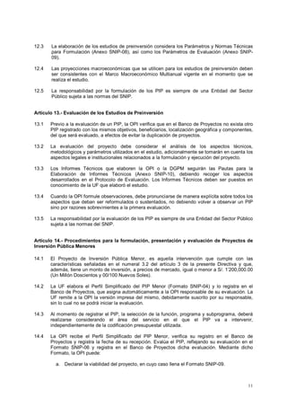 12.3 La elaboración de los estudios de preinversión considera los Parámetros y Normas Técnicas 
para Formulación (Anexo SNIP-08), así como los Parámetros de Evaluación (Anexo SNIP- 
09). 
12.4 Las proyecciones macroeconómicas que se utilicen para los estudios de preinversión deben 
ser consistentes con el Marco Macroeconómico Multianual vigente en el momento que se 
realiza el estudio. 
12.5 La responsabilidad por la formulación de los PIP es siempre de una Entidad del Sector 
11 
Público sujeta a las normas del SNIP. 
Artículo 13.- Evaluación de los Estudios de Preinversión 
13.1 Previo a la evaluación de un PIP, la OPI verifica que en el Banco de Proyectos no exista otro 
PIP registrado con los mismos objetivos, beneficiarios, localización geográfica y componentes, 
del que será evaluado, a efectos de evitar la duplicación de proyectos. 
13.2 La evaluación del proyecto debe considerar el análisis de los aspectos técnicos, 
metodológicos y parámetros utilizados en el estudio, adicionalmente se tomarán en cuenta los 
aspectos legales e institucionales relacionados a la formulación y ejecución del proyecto. 
13.3 Los Informes Técnicos que elaboren la OPI o la DGPM seguirán las Pautas para la 
Elaboración de Informes Técnicos (Anexo SNIP-10), debiendo recoger los aspectos 
desarrollados en el Protocolo de Evaluación. Los Informes Técnicos deben ser puestos en 
conocimiento de la UF que elaboró el estudio. 
13.4 Cuando la OPI formule observaciones, debe pronunciarse de manera explícita sobre todos los 
aspectos que deban ser reformulados o sustentados, no debiendo volver a observar un PIP 
sino por razones sobrevinientes a la primera evaluación. 
13.5 La responsabilidad por la evaluación de los PIP es siempre de una Entidad del Sector Público 
sujeta a las normas del SNIP. 
Artículo 14.- Procedimientos para la formulación, presentación y evaluación de Proyectos de 
Inversión Pública Menores 
14.1 El Proyecto de Inversión Pública Menor, es aquella intervención que cumple con las 
características señaladas en el numeral 3.2 del artículo 3 de la presente Directiva y que, 
además, tiene un monto de inversión, a precios de mercado, igual o menor a S/. 1’200,000.00 
(Un Millón Doscientos y 00/100 Nuevos Soles). 
14.2 La UF elabora el Perfil Simplificado del PIP Menor (Formato SNIP-04) y lo registra en el 
Banco de Proyectos, que asigna automáticamente a la OPI responsable de su evaluación. La 
UF remite a la OPI la versión impresa del mismo, debidamente suscrito por su responsable, 
sin lo cual no se podrá iniciar la evaluación. 
14.3 Al momento de registrar el PIP, la selección de la función, programa y subprograma, deberá 
realizarse considerando el área del servicio en el que el PIP va a intervenir, 
independientemente de la codificación presupuestal utilizada. 
14.4 La OPI recibe el Perfil Simplificado del PIP Menor, verifica su registro en el Banco de 
Proyectos y registra la fecha de su recepción. Evalúa el PIP, reflejando su evaluación en el 
Formato SNIP-06 y registra en el Banco de Proyectos dicha evaluación. Mediante dicho 
Formato, la OPI puede: 
a. Declarar la viabilidad del proyecto, en cuyo caso llena el Formato SNIP-09. 
 