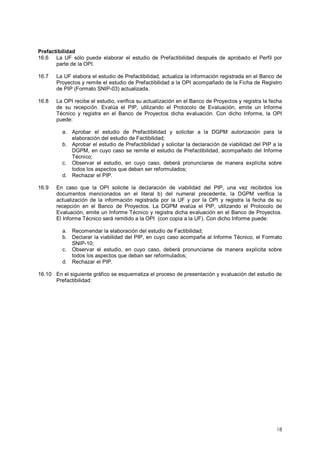 Prefactibilidad 
16.6 La UF sólo puede elaborar el estudio de Prefactibilidad después de aprobado el Perfil por 
18 
parte de la OPI. 
16.7 La UF elabora el estudio de Prefactibilidad, actualiza la información registrada en el Banco de 
Proyectos y remite el estudio de Prefactibilidad a la OPI acompañado de la Ficha de Registro 
de PIP (Formato SNIP-03) actualizada. 
16.8 La OPI recibe el estudio, verifica su actualización en el Banco de Proyectos y registra la fecha 
de su recepción. Evalúa el PIP, utilizando el Protocolo de Evaluación, emite un Informe 
Técnico y registra en el Banco de Proyectos dicha evaluación. Con dicho Informe, la OPI 
puede: 
a. Aprobar el estudio de Prefactibilidad y solicitar a la DGPM autorización para la 
elaboración del estudio de Factibilidad; 
b. Aprobar el estudio de Prefactibilidad y solicitar la declaración de viabilidad del PIP a la 
DGPM, en cuyo caso se remite el estudio de Prefactibilidad, acompañado del Informe 
Técnico; 
c. Observar el estudio, en cuyo caso, deberá pronunciarse de manera explícita sobre 
todos los aspectos que deban ser reformulados; 
d. Rechazar el PIP. 
16.9 En caso que la OPI solicite la declaración de viabilidad del PIP, una vez recibidos los 
documentos mencionados en el literal b) del numeral precedente, la DGPM verifica la 
actualización de la información registrada por la UF y por la OPI y registra la fecha de su 
recepción en el Banco de Proyectos. La DGPM evalúa el PIP, utilizando el Protocolo de 
Evaluación, emite un Informe Técnico y registra dicha evaluación en el Banco de Proyectos. 
El Informe Técnico será remitido a la OPI (con copia a la UF). Con dicho Informe puede: 
a. Recomendar la elaboración del estudio de Factibilidad; 
b. Declarar la viabilidad del PIP, en cuyo caso acompaña al Informe Técnico, el Formato 
SNIP-10; 
c. Observar el estudio, en cuyo caso, deberá pronunciarse de manera explícita sobre 
todos los aspectos que deban ser reformulados; 
d. Rechazar el PIP. 
16.10 En el siguiente gráfico se esquematiza el proceso de presentación y evaluación del estudio de 
Prefactibilidad: 
 
