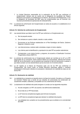 f. La Unidad Ejecutora responsable de la evaluación de los PIP que conforman el 
conglomerado, siempre que se cuente con la delegación de facultades del Órgano 
Resolutivo de acuerdo a lo establecido en el literal e. del artículo 6 del Reglamento, o con 
la delegación de facultades del MEF para los conglomerados que se financien con 
recursos provenientes de operaciones de endeudamiento. 
17.8 La solicitud de conformación del Conglomerado se realiza de acuerdo a lo establecido en el 
22 
artículo siguiente. 
Artículo 18.- Solicitud de conformación de Conglomerado 
18.1 Las características que deben reunir los PIP que conformen un Conglomerado son: 
a. Ser de pequeña escala; 
b. Ser similares en cuanto a diseño, tamaño o costo unitario; 
c. Enmarcarse en las Políticas establecidas en el Plan Estratégico del Sector, Gobierno 
Regional o Gobierno Local; 
d. Las intervenciones a realizar estén orientadas a lograr el mismo objetivo; 
e. Los criterios para la identificación y aprobación de cada PIP se puedan estandarizar; 
f. Corresponder a una misma función y programa, de acuerdo al Clasificador Funcional 
Programático (Anexo SNIP-01). 
18.2 La solicitud de conformación de un Conglomerado deberá ser remitida por la UF a la OPI 
responsable de su evaluación. Dicha solicitud deberá ser acompañada, además del Formato 
SNIP-08, de la información y de los estudios que sustenten el tipo de intervención a realizar y 
que éstas cumplan con las características que se enuncian en el numeral anterior. 
18.3 La UF registra en el Banco de Proyectos cada uno de los PIP que conforman el 
Conglomerado. Del mismo modo, la Unidad Ejecutora autorizada registra y mantiene 
actualizada la información referida a la evaluación y declaración de viabilidad de cada uno de 
dichos PIP. 
Artículo 19.- Declaración de viabilidad 
19.1 La viabilidad de un proyecto es requisito previo a la fase de inversión. Se aplica a un Proyecto 
de Inversión Pública que a través de sus estudios de preinversión ha evidenciado ser 
socialmente rentable, sostenible y compatible con los Lineamientos de Política. 
19.2 La declaración de viabilidad sólo podrá otorgarse si cumple con los siguientes requisitos: 
a. Ha sido otorgada a un PIP, de acuerdo a las definiciones establecidas. 
b. No se trata de un PIP fraccionado. 
c. La UF tiene las competencias legales para formular el proyecto. 
d. La OPI tiene la competencia legal para declarar la viabilidad del proyecto. 
e. Las entidades han cumplido con los procedimientos que se señalan en la normatividad 
del SNIP. 
 