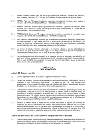 21.1 PERFIL SIMPLIFICADO: Para los PIP cuyos montos de inversión, a precios de mercado, 
24 
sean iguales o menores a S/. 1’200,000.00 (Un Millón Doscientos y 00/100 Nuevos Soles). 
21.2 PERFIL: Para los PIP cuyos montos de inversión, a precios de mercado, sean iguales o 
menores a S/. 6’000,000.00 (Seis Millones y 00/100 Nuevos Soles). 
21.3 PREFACTIBILIDAD: Para los PIP cuyos montos de inversión, a precios de mercado, sean 
mayores a S/. 6’000,000.00 (Seis Millones y 00/100 Nuevos Soles) y hasta S/. 10’000,000.00 
(Diez Millones y 00/100 Nuevos Soles). 
21.4 FACTIBILIDAD: Para los PIP cuyos montos de inversión, a precios de mercado, sean 
mayores a S/. 10’000,000.00 (Diez Millones y 00/100 Nuevos Soles). 
21.5 Para los PIP o Programas de Inversión que se financien con recursos distintos a operaciones 
de endeudamiento, la OPI podrá autorizar la elaboración del estudio de Factibilidad, sin 
requerir el estudio de Prefactibilidad, siempre que en el Perfil se haya identificado, sustentado 
y definido la alternativa a ser analizada en el estudio de Factibilidad. 
21.6 Los niveles de estudio mínimos señalados en el presente artículo no son de aplicación para 
los PIP a los que, mediante norma legal, se les haya autorizado que la declaración de 
viabilidad de la OPI se realice con un nivel de estudio específico. 
21.7 Las demás excepciones a lo dispuesto en el presente artículo se aprobarán por la DGPM en 
base a un Informe sustentatorio elaborado por la UF y aprobado por la OPI correspondiente. 
Para lo cual, la DGPM tiene un plazo no mayor de diez (10) días hábiles desde la recepción 
de los documentos antes señalados. 
CAPÍTULO IV 
FASE DE INVERSIÓN 
Artículo 22.- Fase de Inversión 
22.1 Un PIP ingresa en la fase de inversión luego de ser declarado viable. 
22.2 La fase de inversión comprende la elaboración del Estudio Definitivo o Expediente Técnico 
detallado, u otro documento equivalente, y la ejecución del PIP. Las disposiciones 
establecidas en la presente Directiva para los estudios definitivos o expedientes técnicos 
detallados son de aplicación a los demás documentos equivalentes. 
22.3 La Fase de Inversión culmina luego de que el PIP ha sido totalmente ejecutado y liquidado, de 
corresponder, luego de lo cual la UE debe elaborar el Informe sobre el cierre del PIP y su 
transferencia, cuando corresponda, y remitirlo a su OPI institucional. De igual forma, la Fase 
de Inversión de un PIP culmina si ya no corresponde continuar con su ejecución conforme a lo 
dispuesto por el numeral 26.5 del artículo 26, en cuyo caso corresponde que la UE elabore el 
Informe sobre el cierre del PIP y remitirlo a su OPI institucional. 
22.4 Recibido el Informe sobre el cierre del PIP, la OPI institucional lo registra en el Banco de 
Proyectos, en la Ficha de Registro del Informe de Cierre (Formato SNIP-14). La OPI puede 
emitir recomendaciones a la UF o a la UE para que se tengan en cuenta en la formulación o 
ejecución de proyectos similares. El registro del Informe de Cierre del PIP por parte de la OPI 
institucional no implica su aceptación o su conformidad respecto al contenido del mismo. 
Artículo 23.- Elaboración del Estudio Definitivo o Expediente Técnico detallado 
23.1 La elaboración de los estudios definitivos o expedientes técnicos detallados debe ceñirse a los 
parámetros bajo los cuales fue otorgada la declaración de viabilidad y observar el cronograma 
de ejecución del estudio de preinversión con el que se declaró la viabilidad. 
 