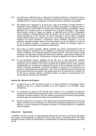23.2 Los términos de referencia para la elaboración del Estudio Definitivo o Expediente Técnico 
detallado deben incluir como Anexo, el estudio de preinversión mediante el cual se declaró la 
viabilidad del PIP y, cuando corresponda, el Informe Técnico de verificación de viabilidad. 
23.3 Para efectos de lo dispuesto en el artículo 24, luego de culminado el Estudio Definitivo o 
Expediente Técnico detallado, la UE lo remite al órgano que declaró la viabilidad, para su 
opinión favorable (Formato SNIP-15- Opinión sobre Estudio Definitivo o Expediente Técnico 
detallado) como requisito previo a su aprobación por el Órgano Resolutivo o quien ostente 
dicha facultad. Cuando el órgano que declaró la viabilidad sea la DGPM, el Expediente 
Técnico detallado o Estudio Definitivo debe ser remitido a dicho órgano, acompañado de la 
opinión favorable de la OPI Sectorial. La opinión favorable a que se refiere el presente 
numeral deberá emitirse en un plazo máximo de 15 días hábiles contados desde la fecha de 
recepción del Estudio Definitivo o Expediente Técnico detallado. Asimismo, si se han 
producido variaciones deberán seguirse los procedimientos que se especifican en el artículo 
26 de la presente Directiva. La presente disposición también es aplicable cuando el 
expediente técnico aprobado sea objeto de modificaciones. 
23.4 Para emitir su opinión favorable, deberán constatar que exista correspondencia entre el 
Estudio Definitivo o Expediente Técnico detallado y el estudio de preinversión por el que se 
otorgó la viabilidad, en los aspectos siguientes: objetivo del PIP; monto de inversión; metas 
asociadas a la capacidad de producción del servicio; metrados; metas físicas; tecnología de 
producción; plazo de ejecución; componentes; y localización geográfica y/o área de influencia. 
23.5 En los expedientes técnicos detallados de los PIP que no sean ejecutados mediante 
contratación pública, deberán establecerse las fórmulas de reajuste de precios, por lo que las 
variaciones que se efectúen a los precios originales del expediente técnico serán ajustadas 
multiplicándolas por el respectivo coeficiente de reajuste K que se obtenga de aplicar en la 
fórmula o fórmulas polinómicas, los Índices Unificados de Precios de la Construcción que 
publica el Instituto Nacional de Estadística – INEI. Tanto la elaboración como la aplicación de 
las fórmulas polinómicas se sujetan a las disposiciones de la normatividad de la materia. En 
los PIP que se ejecuten mediante contratación pública, se aplican las disposiciones de la 
normatividad de contrataciones del Estado. 
Artículo 24.- Ejecución del Proyecto 
24.1 La ejecución de un PIP sólo podrá iniciarse, si el Estudio Definitivo o Expediente Técnico 
detallado cuenta con la opinión favorable de la OPI respectiva o de la DGPM, según 
corresponda. 
24.2 El cronograma de ejecución del proyecto debe basarse en el cronograma de ejecución 
previsto en los estudios de preinversión del mismo, a fin que el proyecto genere los beneficios 
estimados de manera oportuna. Para ello, deberán programarse los recursos presupuestales 
necesarios para que el proyecto se ejecute en los plazos previstos. 
24.3 Durante la ejecución del proyecto, la UE deberá supervisar permanentemente el avance del 
mismo, verificando que se mantengan las condiciones y parámetros establecidos en el estudio 
definitivo y que se mantenga el cronograma previsto en el Estudio Definitivo o Expediente 
Técnico detallado. 
Artículo 25.- Seguimiento 
La DGPM y las OPI, ya sea por su responsabilidad institucional o funcional, se encuentran facultadas 
para realizar coordinadamente el seguimiento de las metas físicas y financieras de los PIP. Dicha 
facultad se ejerce a través de instrumentos y procedimientos de observancia obligatoria para todas 
las UE. 
25 
 