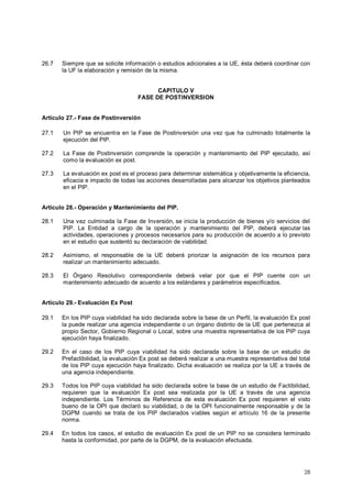 26.7 Siempre que se solicite información o estudios adicionales a la UE, ésta deberá coordinar con 
28 
la UF la elaboración y remisión de la misma. 
CAPITULO V 
FASE DE POSTINVERSION 
Artículo 27.- Fase de Postinversión 
27.1 Un PIP se encuentra en la Fase de Postinversión una vez que ha culminado totalmente la 
ejecución del PIP. 
27.2 La Fase de Postinversión comprende la operación y mantenimiento del PIP ejecutado, así 
como la evaluación ex post. 
27.3 La evaluación ex post es el proceso para determinar sistemática y objetivamente la eficiencia, 
eficacia e impacto de todas las acciones desarrolladas para alcanzar los objetivos planteados 
en el PIP. 
Artículo 28.- Operación y Mantenimiento del PIP. 
28.1 Una vez culminada la Fase de Inversión, se inicia la producción de bienes y/o servicios del 
PIP. La Entidad a cargo de la operación y mantenimiento del PIP, deberá ejecutar las 
actividades, operaciones y procesos necesarios para su producción de acuerdo a lo previsto 
en el estudio que sustentó su declaración de viabilidad. 
28.2 Asimismo, el responsable de la UE deberá priorizar la asignación de los recursos para 
realizar un mantenimiento adecuado. 
28.3 El Órgano Resolutivo correspondiente deberá velar por que el PIP cuente con un 
mantenimiento adecuado de acuerdo a los estándares y parámetros especificados. 
Artículo 29.- Evaluación Ex Post 
29.1 En los PIP cuya viabilidad ha sido declarada sobre la base de un Perfil, la evaluación Ex post 
la puede realizar una agencia independiente o un órgano distinto de la UE que pertenezca al 
propio Sector, Gobierno Regional o Local, sobre una muestra representativa de los PIP cuya 
ejecución haya finalizado. 
29.2 En el caso de los PIP cuya viabilidad ha sido declarada sobre la base de un estudio de 
Prefactibilidad, la evaluación Ex post se deberá realizar a una muestra representativa del total 
de los PlP cuya ejecución haya finalizado. Dicha evaluación se realiza por la UE a través de 
una agencia independiente. 
29.3 Todos los PIP cuya viabilidad ha sido declarada sobre la base de un estudio de Factibilidad, 
requieren que la evaluación Ex post sea realizada por la UE a través de una agencia 
independiente. Los Términos de Referencia de esta evaluación Ex post requieren el visto 
bueno de la OPI que declaró su viabilidad, o de la OPI funcionalmente responsable y de la 
DGPM cuando se trata de los PIP declarados viables según el artículo 16 de la presente 
norma. 
29.4 En todos los casos, el estudio de evaluación Ex post de un PIP no se considera terminado 
hasta la conformidad, por parte de la DGPM, de la evaluación efectuada. 
 