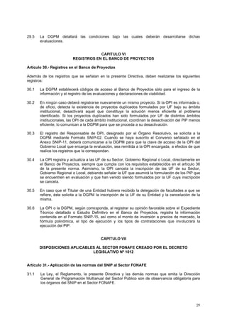 29.5 La DGPM detallará las condiciones bajo las cuales deberán desarrollarse dichas 
29 
evaluaciones. 
CAPITULO VI 
REGISTROS EN EL BANCO DE PROYECTOS 
Artículo 30.- Registros en el Banco de Proyectos 
Además de los registros que se señalan en la presente Directiva, deben realizarse los siguientes 
registros: 
30.1 La DGPM establecerá códigos de acceso al Banco de Proyectos sólo para el ingreso de la 
información y el registro de las evaluaciones y declaraciones de viabilidad. 
30.2 En ningún caso deberá registrarse nuevamente un mismo proyecto. Si la OPI es informada o, 
de oficio, detecta la existencia de proyectos duplicados formulados por UF bajo su ámbito 
institucional, desactivará aquel que constituya la solución menos eficiente al problema 
identificado. Si los proyectos duplicados han sido formulados por UF de distintos ámbitos 
institucionales, las OPI de cada ámbito institucional, coordinan la desactivación del PIP menos 
eficiente, lo comunican a la DGPM para que se proceda a su desactivación. 
30.3 El registro del Responsable de OPI, designado por el Órgano Resolutivo, se solicita a la 
DGPM mediante Formato SNIP-02. Cuando se haya suscrito el Convenio señalado en el 
Anexo SNIP-11, deberá comunicarse a la DGPM para que la clave de acceso de la OPI del 
Gobierno Local que encarga la evaluación, sea remitida a la OPI encargada, a efectos de que 
realice los registros que le correspondan. 
30.4 La OPI registra y actualiza a las UF de su Sector, Gobierno Regional o Local, directamente en 
el Banco de Proyectos, siempre que cumpla con los requisitos establecidos en el artículo 36 
de la presente norma. Asimismo, la OPI cancela la inscripción de las UF de su Sector, 
Gobierno Regional o Local, debiendo señalar la UF que asumirá la formulación de los PIP que 
se encuentren en evaluación y que han venido siendo formulados por la UF cuya inscripción 
se cancela. 
30.5 En caso que el Titular de una Entidad hubiera recibido la delegación de facultades a que se 
refiere, éste solicita a la DGPM la inscripción de la UF de su Entidad y la cancelación de la 
misma. 
30.6 La OPI o la DGPM, según corresponda, al registrar su opinión favorable sobre el Expediente 
Técnico detallado o Estudio Definitivo en el Banco de Proyectos, registra la información 
contenida en el Formato SNIP-15, así como el monto de inversión a precios de mercado, la 
fórmula polinómica, el tipo de ejecución y los tipos de contrataciones que involucrará la 
ejecución del PIP. 
CAPITULO VII 
DISPOSICIONES APLICABLES AL SECTOR FONAFE CREADO POR EL DECRETO 
LEGISLATIVO Nº 1012 
Artículo 31.- Aplicación de las normas del SNIP al Sector FONAFE 
31.1 La Ley, el Reglamento, la presente Directiva y las demás normas que emita la Dirección 
General de Programación Multianual del Sector Público son de observancia obligatoria para 
los órganos del SNIP en el Sector FONAFE. 
 