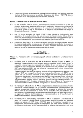 31.2 Los PIP que formulen las empresas del Sector Público no financiero bajo el ámbito del Fondo 
Nacional de Financiamiento de la Actividad Empresarial del Estado – FONAFE, deberán 
enmarcarse en los fines y objetos sociales de dichas empresas. 
Artículo 32.- Evaluaciones de la OPI del Sector FONAFE 
32.1 La OPI del Sector FONAFE evalúa y, de corresponder, declara la viabilidad de los PIP que 
formulen las empresas señaladas en el artículo precedente, siempre que sus fuentes de 
financiamiento sean distintas a operaciones de endeudamiento u otra que conlleve el aval o 
garantía del Estado o que se enmarquen en la delegación de facultades que otorgue el 
Ministerio de Economía y Finanzas. 
32.2 Los PIP de las empresas del Sector FONAFE cuyas fuentes de financiamiento sean 
operaciones de endeudamiento u otra que conlleve el aval o garantía del Estado, deberán 
contar con la opinión técnica favorable del Sector responsable del Subprograma en el que se 
enmarca el objetivo del PIP, como requisito previo a su evaluación por la DGPM. 
32.3 El Directorio del FONAFE, en su calidad de Órgano Resolutivo del Sector FONAFE, aprueba 
los lineamientos de política empresarial para la inversión pública en su Sector, sin perjuicio de 
la aplicación obligatoria de los lineamientos de política sectoriales aprobados por los demás 
Sectores, en los PIP que formulen las empresas bajo su ámbito. 
30 
CAPITULO VIII 
NORMAS ESPECÍFICAS 
Artículo 33.- Precisiones a los convenios que puede celebrar un Gobierno Local en el marco 
del SNIP 
33.1 Convenio para la evaluación de PIP de Gobiernos Locales sujetos al SNIP. Los 
Gobiernos Locales sujetos al SNIP pueden celebrar Convenios (Anexo SNIP-11) para la 
evaluación y de corresponder, declaración de viabilidad de sus proyectos, con el Gobierno 
Regional en cuya circunscripción territorial se encuentran o con otro Gobierno Local sujeto al 
SNIP que cuente con OPI y que sea colindante o se ubique en la misma circunscripción 
territorial de su Gobierno Regional. 
Para efectos de la aplicación del presente numeral, el Órgano Resolutivo del Gobierno Local 
sujeto al SNIP que encarga la evaluación de sus proyectos, informará a la DGPM que no 
cuenta con OPI y que las funciones de dicho órgano han sido encargadas mediante el 
Convenio a que se refiere el presente numeral. Las funciones que se encargan incluyen los 
registros en el BP relacionados a la evaluación del PIP, verificaciones de viabilidad y todas 
las previstas en la presente Directiva que deban ser realizadas por una OPI durante el Ciclo 
del Proyecto de un PIP. El registro del presente Convenio en el Banco de Proyectos es de 
responsabilidad de la OPI que recibe el encargo a que se refiere el presente numeral. 
33.2 Convenio para la formulación de PIP de competencia municipal exclusiva. Las UF de los 
Sectores del Gobierno Nacional y de los Gobiernos Regionales podrán formular proyectos que 
sean de competencia municipal exclusiva, siempre y cuando se celebren los convenios 
(Anexo SNIP-13) a que se refiere el artículo 45° de la Ley N° 27783, Ley de Bases de la 
Descentralización. Las entidades deberán señalar expresamente el PIP objeto del Convenio y 
su registro en el Banco de Proyectos es de responsabilidad de la UF que formulará el 
proyecto de competencia municipal exclusiva. 
33.3 Convenio para la formulación y evaluación de PIP de un Gobierno Local no sujeto al 
SNIP. Los Gobiernos Locales sujetos al SNIP pueden celebrar Convenios con Gobiernos 
Locales no sujetos al SNIP (Anexo SNIP-12) para la formulación, evaluación y, de 
corresponder, declaración de viabilidad de los proyectos que estos últimos soliciten. La OPI 
del Gobierno Local sujeto al SNIP es responsable de registrar el presente Convenio en el 
 