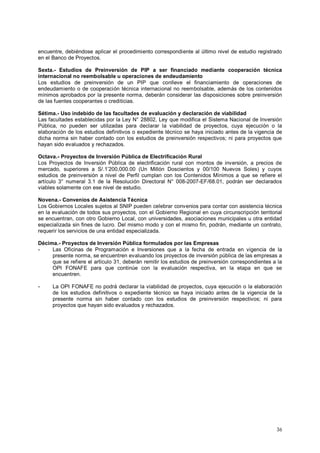 encuentre, debiéndose aplicar el procedimiento correspondiente al último nivel de estudio registrado 
en el Banco de Proyectos. 
Sexta.- Estudios de Preinversión de PIP a ser financiado mediante cooperación técnica 
internacional no reembolsable u operaciones de endeudamiento 
Los estudios de preinversión de un PIP que conlleve el financiamiento de operaciones de 
endeudamiento o de cooperación técnica internacional no reembolsable, además de los contenidos 
mínimos aprobados por la presente norma, deberán considerar las disposiciones sobre preinversión 
de las fuentes cooperantes o crediticias. 
Sétima.- Uso indebido de las facultades de evaluación y declaración de viabilidad 
Las facultades establecidas por la Ley N° 28802, Ley que modifica el Sistema Nacional de Inversión 
Pública, no pueden ser utilizadas para declarar la viabilidad de proyectos, cuya ejecución o la 
elaboración de los estudios definitivos o expediente técnico se haya iniciado antes de la vigencia de 
dicha norma sin haber contado con los estudios de preinversión respectivos; ni para proyectos que 
hayan sido evaluados y rechazados. 
Octava.- Proyectos de Inversión Pública de Electrificación Rural 
Los Proyectos de Inversión Pública de electrificación rural con montos de inversión, a precios de 
mercado, superiores a S/.1’200,000.00 (Un Millón Doscientos y 00/100 Nuevos Soles) y cuyos 
estudios de preinversión a nivel de Perfil cumplan con los Contenidos Mínimos a que se refiere el 
artículo 3° numeral 3.1 de la Resolución Directoral N° 008-2007-EF/68.01, podrán ser declarados 
viables solamente con ese nivel de estudio. 
Novena.- Convenios de Asistencia Técnica 
Los Gobiernos Locales sujetos al SNIP pueden celebrar convenios para contar con asistencia técnica 
en la evaluación de todos sus proyectos, con el Gobierno Regional en cuya circunscripción territorial 
se encuentran, con otro Gobierno Local, con universidades, asociaciones municipales u otra entidad 
especializada sin fines de lucro. Del mismo modo y con el mismo fin, podrán, mediante un contrato, 
requerir los servicios de una entidad especializada. 
Décima.- Proyectos de Inversión Pública formulados por las Empresas 
- Las Oficinas de Programación e Inversiones que a la fecha de entrada en vigencia de la 
presente norma, se encuentren evaluando los proyectos de inversión pública de las empresas a 
que se refiere el artículo 31, deberán remitir los estudios de preinversión correspondientes a la 
OPI FONAFE para que continúe con la evaluación respectiva, en la etapa en que se 
encuentren. 
- La OPI FONAFE no podrá declarar la viabilidad de proyectos, cuya ejecución o la elaboración 
de los estudios definitivos o expediente técnico se haya iniciado antes de la vigencia de la 
presente norma sin haber contado con los estudios de preinversión respectivos; ni para 
proyectos que hayan sido evaluados y rechazados. 
36 
 