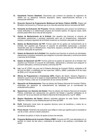 12. Expediente Técnico Detallado: Documento que contiene los estudios de ingeniería de 
detalle con su respectiva memoria descriptiva, bases, especificaciones técnicas y el 
presupuesto definitivo. 
13. Dirección General de Programación Multianual del Sector Público (DGPM): Órgano del 
Ministerio de Economía y Finanzas que es la más alta autoridad técnico normativa del SNIP. 
14. Horizonte de Evaluación del Proyecto: Periodo establecido para evaluar los beneficios y 
costos atribuibles a un determinado proyecto de inversión pública. En algunos casos, dicho 
periodo podrá diferir de la vida útil del proyecto. 
15. Gastos de Mantenimiento de la Entidad: Son aquellos que financian el conjunto de 
actividades operaciones y procesos requeridos para que la infraestructura, maquinaria, 
equipos y procesos regulares de la Entidad conserven su condición adecuada de operación. 
16. Gastos de Mantenimiento del PIP: Forman parte de los gastos de mantenimiento de la 
Entidad. Son aquellos que financian el conjunto de actividades operaciones y procesos 
requeridos para que la infraestructura, maquinaria, equipos y procesos del PIP conserve su 
condición adecuada de operación. 
17. Gastos de Operación de la Entidad: Son aquellos que financian el conjunto de actividades, 
operaciones y procesos necesarios que aseguran la provisión adecuada y continua de bienes 
y servicios de la Entidad. 
18. Gastos de Operación del PIP: Forman parte de los gastos de operación de la Entidad. Son 
aquellos que financian el conjunto de actividades, operaciones y procesos que aseguran la 
provisión adecuada y continua de bienes y servicios del PIP. 
19. Ley: Ley Nº 27293, Ley que crea el Sistema Nacional de Inversión Pública, publicada el 28 
de junio de 2000, y modificada por las Leyes Nos. 28522 y 28802, publicadas el 25 de mayo 
de 2005 y el 21 de julio de 2006. 
20. Oficina de Programación e Inversiones (OPI): Órgano del Sector, Gobierno Regional o 
Gobierno Local al que se le asigna la responsabilidad de elaborar el Programa Multianual de 
Inversión Pública y velar por el cumplimiento de las normas del SNIP. 
21. Operación de Endeudamiento: Para los efectos del Sistema Nacional de Inversión Pública, 
entiéndase por operación de endeudamiento las señaladas por la normatividad de 
endeudamiento público. 
22. Operaciones con Garantía del Estado: Para los efectos del Sistema Nacional de Inversión 
Pública, entiéndase por operaciones con garantía del Estado a aquellas señaladas en el 
artículo 54° de la Ley General del Sistema Nacional de Endeudamiento, Ley N° 28563. 
23. Órgano Resolutivo del Sector: Máxima autoridad ejecutiva de cada Sector, Gobierno 
38 
Regional o Gobierno Local establecida para los fines del SNIP. 
24. Perfil: Estimación inicial tanto de aspectos técnicos como de beneficios y costos de un 
conjunto de alternativas. 
25. Precio Social: Parámetro de evaluación que refleja el costo que significa para la sociedad el 
uso de un bien, servicio o factor productivo. 
Se obtiene de aplicar un factor de ajuste al precio de mercado. 
26. Programa Multianual de Inversión Pública (PMIP): Conjunto de PIP a ser ejecutados en un 
período no menor de tres años y ordenados de acuerdo a las políticas y prioridades del 
sector. 
 