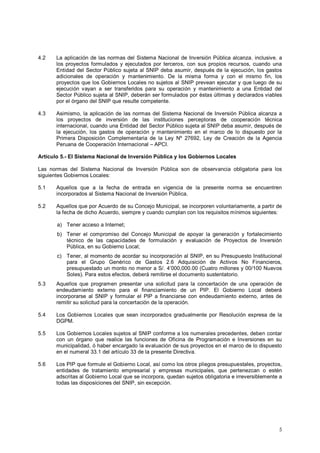 4.2 La aplicación de las normas del Sistema Nacional de Inversión Pública alcanza, inclusive, a 
los proyectos formulados y ejecutados por terceros, con sus propios recursos, cuando una 
Entidad del Sector Público sujeta al SNIP deba asumir, después de la ejecución, los gastos 
adicionales de operación y mantenimiento. De la misma forma y con el mismo fin, los 
proyectos que los Gobiernos Locales no sujetos al SNIP prevean ejecutar y que luego de su 
ejecución vayan a ser transferidos para su operación y mantenimiento a una Entidad del 
Sector Público sujeta al SNIP, deberán ser formulados por éstas últimas y declarados viables 
por el órgano del SNIP que resulte competente. 
4.3 Asimismo, la aplicación de las normas del Sistema Nacional de Inversión Pública alcanza a 
los proyectos de inversión de las instituciones perceptoras de cooperación técnica 
internacional, cuando una Entidad del Sector Público sujeta al SNIP deba asumir, después de 
la ejecución, los gastos de operación y mantenimiento en el marco de lo dispuesto por la 
Primera Disposición Complementaria de la Ley Nº 27692, Ley de Creación de la Agencia 
Peruana de Cooperación Internacional – APCI. 
Artículo 5.- El Sistema Nacional de Inversión Pública y los Gobiernos Locales 
Las normas del Sistema Nacional de Inversión Pública son de observancia obligatoria para los 
siguientes Gobiernos Locales: 
5.1 Aquellos que a la fecha de entrada en vigencia de la presente norma se encuentren 
5 
incorporados al Sistema Nacional de Inversión Pública. 
5.2 Aquellos que por Acuerdo de su Concejo Municipal, se incorporen voluntariamente, a partir de 
la fecha de dicho Acuerdo, siempre y cuando cumplan con los requisitos mínimos siguientes: 
a) Tener acceso a Internet; 
b) Tener el compromiso del Concejo Municipal de apoyar la generación y fortalecimiento 
técnico de las capacidades de formulación y evaluación de Proyectos de Inversión 
Pública, en su Gobierno Local; 
c) Tener, al momento de acordar su incorporación al SNIP, en su Presupuesto Institucional 
para el Grupo Genérico de Gastos 2.6 Adquisición de Activos No Financieros, 
presupuestado un monto no menor a S/. 4’000,000.00 (Cuatro millones y 00/100 Nuevos 
Soles). Para estos efectos, deberá remitirse el documento sustentatorio. 
5.3 Aquellos que programen presentar una solicitud para la concertación de una operación de 
endeudamiento externo para el financiamiento de un PIP. El Gobierno Local deberá 
incorporarse al SNIP y formular el PIP a financiarse con endeudamiento externo, antes de 
remitir su solicitud para la concertación de la operación. 
5.4 Los Gobiernos Locales que sean incorporados gradualmente por Resolución expresa de la 
DGPM. 
5.5 Los Gobiernos Locales sujetos al SNIP conforme a los numerales precedentes, deben contar 
con un órgano que realice las funciones de Oficina de Programación e Inversiones en su 
municipalidad, ó haber encargado la evaluación de sus proyectos en el marco de lo dispuesto 
en el numeral 33.1 del artículo 33 de la presente Directiva. 
5.6 Los PIP que formule el Gobierno Local, así como los otros pliegos presupuestales, proyectos, 
entidades de tratamiento empresarial y empresas municipales, que pertenezcan o estén 
adscritas al Gobierno Local que se incorpora, quedan sujetos obligatoria e irreversiblemente a 
todas las disposiciones del SNIP, sin excepción. 
 