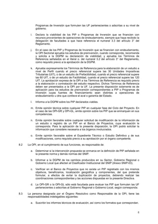 Programas de Inversión que formulen las UF pertenecientes o adscritas a su nivel de 
gobierno. 
i. Declara la viabilidad de los PIP o Programas de Inversión que se financien con 
recursos provenientes de operaciones de endeudamiento, siempre que haya recibido la 
delegación de facultades a que hace referencia el numeral 3.3 del artículo 3° del 
Reglamento. 
j. En el caso de los PIP y Programas de Inversión que se financien con endeudamiento, 
la OPI Sectorial aprueba los estudios de preinversión, cuando corresponda, recomienda 
y solicita a la DGPM su declaración de viabilidad, y aprueba los Términos de 
Referencia señalados en el literal o. del numeral 3.2 del artículo 3° del Reglamento, 
como requisito previo a la aprobación de la DGPM. 
k. Aprueba expresamente los Términos de Referencia para la elaboración de un estudio a 
nivel de Perfil cuando el precio referencial supere las 30 Unidades Impositivas 
Tributarias (UIT), o de un estudio de Prefactibilidad, cuando el precio referencial supere 
las 60 UIT, o de un estudio de Factibilidad, cuando el precio referencial supere las 120 
UIT. La aprobación expresa de la OPI a los Términos de Referencia es requisito previo 
a la elaboración o contratación del estudio respectivo. Dichos Términos de Referencia 
deben ser presentados a la OPI por la UF. La presente disposición solamente es de 
aplicación para los estudios de preinversión correspondientes a PIP o Programas de 
Inversión cuyas fuentes de financiamiento sean distintas a operaciones de 
endeudamiento u otra que conlleve el aval o garantía del Estado. 
l. Informa a la DGPM sobre los PIP declarados viables. 
m. Emite opinión técnica sobre cualquier PIP en cualquier fase del Ciclo del Proyecto. En 
el caso de las OPI-GR y OPI-GL, emite opinión sobre los PIP que se enmarquen en sus 
competencias. 
n. Emite opinión favorable sobre cualquier solicitud de modificación de la información de 
un estudio o registro de un PIP en el Banco de Proyectos, cuya evaluación le 
corresponda. Para la aplicación de la presente disposición, la OPI podrá solicitar la 
información que considere necesaria a los órganos involucrados. 
o. Emite opinión favorable sobre el Expediente Técnico o Estudio Definitivo y de sus 
8 
modificaciones, como requisito previo a su aprobación por el órgano competente. 
8.2 La OPI, en el cumplimiento de sus funciones, es responsable de: 
a. Determinar si la intervención propuesta se enmarca en la definición de PIP señalada en 
la presente norma y demás normas del SNIP. 
b. Informar a la DGPM de los cambios producidos en su Sector, Gobierno Regional o 
Gobierno Local que afecten al Clasificador Institucional del SNIP (Anexo SNIP-03). 
c. Verificar en el Banco de Proyectos que no exista un PIP registrado con los mismos 
objetivos, beneficiarios, localización geográfica y componentes, del que pretende 
formular, a efectos de evitar la duplicación de proyectos, debiendo realizar las 
coordinaciones correspondientes y las acciones dispuestas en la presente Directiva. 
d. La OPI-GR o la OPI-GL sólo está facultada para evaluar los PIP que formulen las UF 
pertenecientes o adscritas al Gobierno Regional o Gobierno Local, según corresponda. 
8.3 La persona designada por el Órgano Resolutivo como Responsable de la OPI, tiene las 
responsabilidades indelegables siguientes: 
a. Suscribir los informes técnicos de evaluación, así como los formatos que correspondan. 
 
