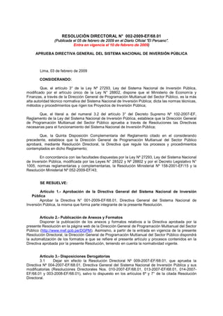 RESOLUCIÓN DIRECTORAL N° 002-2009-EF/68.01 
(Publicada el 05 de febrero de 2009 en el Diario Oficial “El Peruano”. 
Entra en vigencia el 10 de febrero de 2009) 
APRUEBA DIRECTIVA GENERAL DEL SISTEMA NACIONAL DE INVERSIÓN PÚBLICA 
Lima, 03 de febrero de 2009 
CONSIDERANDO: 
Que, el artículo 3° de la Ley Nº 27293, Ley del Sistema Nacional de Inversión Pública, 
modificado por el artículo único de la Ley N° 28802, dispone que el Ministerio de Economía y 
Finanzas, a través de la Dirección General de Programación Multianual del Sector Público, es la más 
alta autoridad técnico normativa del Sistema Nacional de Inversión Pública; dicta las normas técnicas, 
métodos y procedimientos que rigen los Proyectos de Inversión Pública; 
Que, el literal a. del numeral 3.2 del artículo 3° del Decreto Supremo Nº 102-2007-EF, 
Reglamento de la Ley del Sistema Nacional de Inversión Pública, establece que la Dirección General 
de Programación Multianual del Sector Público aprueba a través de Resoluciones las Directivas 
necesarias para el funcionamiento del Sistema Nacional de Inversión Pública; 
Que, la Quinta Disposición Complementaria del Reglamento citado en el considerando 
precedente, establece que la Dirección General de Programación Multianual del Sector Público 
aprobará, mediante Resolución Directoral, la Directiva que regule los procesos y procedimientos 
contemplados en dicho Reglamento; 
En concordancia con las facultades dispuestas por la Ley Nº 27293, Ley del Sistema Nacional 
de Inversión Pública, modificada por las Leyes N° 28522 y Nº 28802 y por el Decreto Legislativo N° 
1005, normas reglamentarias y complementarias, la Resolución Ministerial Nº 158-2001-EF/15 y la 
Resolución Ministerial Nº 052-2009-EF/43; 
SE RESUELVE: 
Artículo 1.- Aprobación de la Directiva General del Sistema Nacional de Inversión 
Pública 
Aprobar la Directiva N° 001-2009-EF/68.01, Directiva General del Sistema Nacional de 
Inversión Pública, la misma que forma parte integrante de la presente Resolución. 
Artículo 2.- Publicación de Anexos y Formatos 
Disponer la publicación de los anexos y formatos relativos a la Directiva aprobada por la 
presente Resolución en la página web de la Dirección General de Programación Multianual del Sector 
Público (http://www.mef.gob.pe/DGPM). Asimismo, a partir de la entrada en vigencia de la presente 
Resolución Directoral, la Dirección General de Programación Multianual del Sector Público dispondrá 
la automatización de los formatos a que se refiere el presente artículo y procesos contenidos en la 
Directiva aprobada por la presente Resolución, teniendo en cuenta la normatividad vigente. 
Artículo 3.- Disposiciones Derogatorias 
3.1 Dejar sin efecto la Resolución Directoral Nº 009-2007-EF/68.01, que aprueba la 
Directiva Nº 004-2007-EF/68.01, Directiva General del Sistema Nacional de Inversión Pública y sus 
modificatorias (Resoluciones Directorales Nos. 010-2007-EF/68.01, 013-2007-EF/68.01, 014-2007- 
EF/68.01 y 003-2008-EF/68.01), salvo lo dispuesto en los artículos 6º y 7° de la citada Resolución 
Directoral. 
 