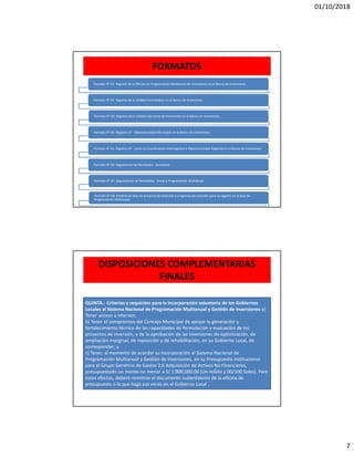 01/10/2018
7
FORMATOS
Formato N° 01: Registro de la Oficina de Programación Multianual de Inversiones en el Banco de Inversiones
Formato N° 02: Registro de la Unidad Formuladora en el Banco de Inversiones
Formato N° 03: Registro de la Unidad Ejecutora de Inversiones en el Banco de Inversiones..
Formato N° 04: Registro UF - Mancomunidad Municipal en el Banco de Inversiones
Formato N° 05: Registro UF - Junta de Coordinación Interregional o Mancomunidad Regional en el Banco de Inversiones
Formato N° 06: Seguimento de Resultados - Semestral.
Formato N° 07: Seguimiento de Resultados - Anual y Programación Multianual
Formato N° 08: Modelo de idea de proyecto de inversión o programa de inversión para su registro en la fase de
Programación Multianual
DISPOSICIONES COMPLEMENTARIAS
FINALES
QUINTA.- Criterios y requisitos para la incorporación voluntaria de los Gobiernos
Locales al Sistema Nacional de Programación Multianual y Gestión de Inversiones a)
Tener acceso a Internet;
b) Tener el compromiso del Concejo Municipal de apoyar la generación y
fortalecimiento técnico de las capacidades de formulación y evaluación de los
proyectos de inversión, y de la aprobación de las inversiones de optimización, de
ampliación marginal, de reposición y de rehabilitación, en su Gobierno Local, de
corresponder; y
c) Tener, al momento de acordar su incorporación al Sistema Nacional de
Programación Multianual y Gestión de Inversiones, en su Presupuesto Institucional
para el Grupo Genérico de Gastos 2.6 Adquisición de Activos No Financieros,
presupuestado un monto no menor a S/ 1’000,000.00 (Un millón y 00/100 Soles). Para
estos efectos, deberá remitirse el documento sustentatorio de la oficina de
presupuesto o la que haga sus veces en el Gobierno Local .
 