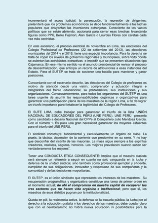 incrementará el acoso judicial, la persecución, la represión de dirigentes;
pretenderá que los problemas económicos se debe fundamentalmente a las luchas
populares que ahuyentan las inversiones extranjeras. Consciente de los vacíos
políticos que se están abriendo, accionará para cerrar esas brechas levantando
figuras como PPK, Keiko Fujimori, Alan García o Lourdes Flores con caretas cada
vez más centristas.
En este escenario, el proceso electoral de noviembre en Lima, las elecciones del
Colegio Profesional de Profesores (22 de setiembre del 2013), las elecciones
municipales del 2014 y el 2016, tiene una especial importancia. Para la derecha se
trata de copar los niveles de gobiernos regionales y municipales, sobre todo donde
se asientan las actividades extractivas e impedir que se presenten situaciones tipo
Cajamarca. En ese mismo sentido va el anuncio presidencial de revisar el proceso
de descentralización, que anticipa un recorte de atribuciones a esas instancias del
Estado. Para el SUTEP se trata de sostener una batalla para mantener y ganar
posiciones.
Concordante con el escenario descrito, las elecciones del Colegio de profesores es
motivo de atención desde una visión, comprensión y actuación integral e
integradora del frente educacional, su problemática, sus instituciones y sus
organizaciones. Consecuentemente, para todos los organismos del SUTEP es una
tarea urgente de asumir las responsabilidades orgánicas y organizativas para
garantizar una participación plena de los maestros de la región Lima, a fin de lograr
un triunfo importante para fortalecer la legitimidad del Colegio de Profesores.
El SUTE LIMA, debe trabajar para garantizar el triunfo de la lista UNIÓN
NACIONAL DE EDUCADORES DEL PERÚ (UNE PERÚ). UNE PERÚ presenta
como candidato a decano Nacional del CPPe al Compañero Julio Mendoza García.
Con el número 1. Es pues una gran necesidad garantizar los mayores esfuerzos
para el triunfo del UNE PERÚ.
El sindicato constituye, fundamental y exclusivamente un órgano de clase. La
praxis, la táctica, dependen de la corriente que predomine en su seno. Y no hay
que desconfiar del instinto de las mayorías. La masa sigue siempre a los espíritus
creadores, realistas, seguros, heroicos. Los mejores prevalecen cuando saben ser
verdaderamente los mejores”.
Tener una CONDUCTA ÉTICA CONSECUENTE: Implica que el maestro clasista
será siempre un referente a seguir en cuanto no solo vanguardia en la lucha y
defensa de la unidad sindical, sino también como profesional ejemplar y eficiente,
cumplidor de sus obligaciones, innovador y respetuoso de sus compañeros y la
comunidad y de las decisiones mayoritarias.
El SUTEP, es el único sindicato que representa los intereses de los maestros. Su
recuperación programática y organizativa constituye una tarea de primer orden en
el momento actual; de ahí el compromiso en nuestra capital de recuperar los
tres sectores que no hacen vida orgánica e institucional; pero que sí, los
maestros de esos distritos pugnan por la institucionalidad.
Queda en pié, la resistencia activa, la defensa de la escuela pública, la lucha por el
derecho a la educación gratuita y los derechos de los maestros; debe quedar claro
que con el neoliberalismo no habrá nueva educación ni posibilidades para la
 