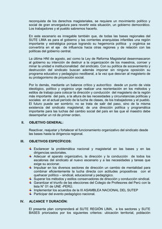 reconquista de los derechos magisteriales, se requiere un movimiento político y
social de gran envergadura para revertir esta situación, un gobierno democrático.
Los trabajadores y el pueblo sabremos hacerlo.
En este escenario es innegable también que, de todas las bases regionales del
SUTE LIMA es para el gobierno y las corrientes anarquistas infantiles una región
importante y estratégica porque logrando su hegemonía política y orgánica se
convertiría en el eje de influencia hacia otras regiones y de relación con las
políticas del gobierno central.
La última HNI de agosto, así como la Ley de Reforma Magisterial desenmascaron
al gobierno su intención de destruir a la organización de los maestros, corroer y
minar la unidad e institucionalidad del sindicato. Con su política de socavamiento y
destrucción del sindicato buscan además imponer sin ninguna oposición su
programa educativo y pedagógico neoliberal, a la vez que desvían al magisterio de
su protagonismo de proyección social.
Por lo demás, mediante un balance crítico y autocrítico desde un punto de vista
ideológico, político y orgánico urge realizar una reorientación en los métodos y
estilos de trabajo para colocar la dirección y conducción del magisterio de la región
más importante del país, a la altura de las necesidades y circunstancias políticas y
sociales en el actual período de la lucha de clases, de los trabajadores y el pueblo.
El futuro puede ser sombrío; no se trata de salir del paso, sino de la misma
existencia del sindicato magisterial, de una dirección política y programática
importante para las luchas del cambio social del país en las que el maestro debe
desempeñar un rol de primer orden.
II. OBJETIVO GENERAL:
Reactivar, reajustar y fortalecer el funcionamiento organizativo del sindicato desde
las bases hasta la dirigencia regional.
III. OBJETIVOS ESPECÍFICOS:
Esclarecer la problemática nacional y magisterial en las bases y en las
dirigencias sectoriales.
Adecuar el aparato organizativo, la dirección y la conducción de todos los
escalones del sindicato al nuevo escenario y a las necesidades y tareas que
exige su accionar.
Impulsar en los diversos sectores de dirección un cambio de mentalidad para
combinar eficientemente la lucha directa con actitudes propositivas con el
quehacer político – sindical, educacional y pedagógico.
Superar los métodos y estilos conservadores de dirección y conducción sindical.
Garantizar el triunfo de las elecciones del Colegio de Profesores del Perú con la
lista N° 01 de UNE -PERÚ.
Implementar los acuerdos de la III ASAMBLEA NACIONAL DEL SUTEP
Participar del evento pedagógico nacional.
IV. ALCANCE Y DURACIÓN:
El presente plan comprenderá al SUTE REGIÓN LIMA, a los sectores y SUTE
BASES priorizados por los siguientes criterios: ubicación territorial, población
 