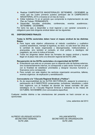 Realizar CAMPEONATOS MAGISTERIALES: SETIEMBRE - DICIEMBRE de
modo que los cuatro primeros puestos participen del XI CAMPEONATO
MAGISTERIAL 2014 a iniciarse en el mes de marzo.
Editar boletines (1) en el periodo que comprende la implementación de este
Plan de Trabajo: PERMANENTE.
Desarrollar escuelas sindicales, conferencias, eventos académicos.:
SETIEMBRE - DICIEMBRE.
Por tanto los ejes a desarrollar a nivel regional y con carácter consciente y
obligatorio para todo dirigente sindical deben ser los siguientes:
VII. DISPOSICIONES FINALES:
Todas lo SUTEs sectoriales deben hacer el mapeo sindical de las distintas
Bases:
Para lograr este objetivo utilizaremos el método cuantitativo y cualitativo
(cuadros estadísticos, manejar la logística), es decir, no sólo tener las cifras de
la cantidad de bases organizadas y desorganizadas, institucionalistas y
anarquistas, sino también el contexto, el nivel político e ideológico del
magisterio, así como lo indica el formato.
Todos los dirigentes deben llenar los formatos de mapeo sindical y hacerlo
llegar en el plazo más corto a la dirección regional del SUTE LIMA.
Recuperación de los SUTEs sectoriales a la organicidad del SUTEP:
Entendiendo que este es un proceso que no depende sólo de factores externos,
sino fundamentalmente internos, le corresponde a cada sector formular un plan
con la finalidad de establecer prioridades y designar recursos humanos y
financieros como corresponde.
Para cumplir con este objetivo los sectores organizarán encuentros, talleres,
eventos orgánicos de explicación y sensibilización.
Convocatoria a la “I Escuela Regional Sindical y Política”:
Es de responsabilidad de los SUTES SECTORIALES, asegurar la presencia y
participación de 8 MAESTROS consecuentes, luchadores, estudiosos y sobre
todo orgánicos con la finalidad de abordar las tareas centrales del plan
estratégico en la I Escuela Regional Sindical a realizarse la los meses de
OCTUBRE- NOVIEMBRE (Con convocatoria específica)
Cualquier medida distinta a las orientaciones del presente se hará conocer en su
oportunidad.
Lima, setiembre del 2013
ALFREDO VELÁSQUEZ ACOSTA WILLIAM MONTES
SECRETARIO GENERAL SECRETARIO DE ORGANIZACIÓN
SUTE LIMA SUTE LIMA
 