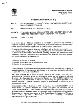 -

            "
-



                                                                                                Ministerio    de Educación Nacional
                                                                                                               Despacho de la Ministra
                                                                                                                    República de Colombia
            libertad   y Orden




                                                      DIRECTIVA MINISTERIAL N°                     08
            PARA:                SECRETARIOS DE EDUCACiÓN DE DEPARTAMENTOS, DISTRITOS Y
                                 MUNICIPIOS CERTIFICADOS

            DE:                  MINISTERIO        DE EDUCACiÓN NACIONAL

            ASUNTO:              EVALUACiÓN ANUAL DE DESEMPEÑO DE DOCENTES Y DIRECTIVOS
                                 DOCENTES REGIDOS POR EL DECRETO LEY 1278 DE 2002

            FECHA:               ABRIL 8 DE 2008


            En el marco de la política de calidad de la educación, la evaluación de docentes y
            directivos docentes ocupa un lugar fundamental, puesto que constituye un instrumento
            para el desarrollo profesional y personal de los educadores colombianos.
            En este sentido, el ejercicio de la carrera está ligado a la evaluación permanente como
            una estrategia para verificar que en el desempeño de las funciones de los educadores,
            se mantienen las condiciones de idoneidad, calidad y eficiencia que demostraron en el
            ingreso por concurso y que justifican la permanencia, los ascensos y las reubicaciones.
            Así, contempla tres tipos de evaluación:

            Evaluación de período de prueba
            Evaluación ordinaria periódica de desempeño anual
            Evaluación de competencias.

            Específicamente, la evaluación anual de desempeño permite identificar las fortalezas y
            las oportunidades de mejoramiento del ejercicio de la docencia y la dirección educativa
            en las instituciones educativas oficiales.
            Bajo esta premisa, el Gobierno Nacional, mediante el Decreto 3782 de 2007,
            reglamentó la evaluación anual de desempeño laboral de los servidores públicos
            docentes y directivos docentes regidos por el Decreto Ley 1278 de 2002, según el cual
            corresponde a las Secretarías de Educación organizar y divulgar el proceso en su
            entidad territorial, y prestar asistencia técnica a evaluadores y evaluados en el
        
            desarrollo del mismo.
            En su sesión del día 31 de enero de 2008 y comunicado mediante oficio 001474 de la
            misma fecha, la Comisión Nacional del Servicio Civil aprobó los protocolos con los
            cuales se debe evaluar, a partir de este año, el desempeño laboral de los docentes y
            directivos docentes. Las Secretarías de Educación deben implementar esta evaluación,
            de acuerdo con las orientaciones de la Guía Metodológica diseñada por el Ministerio
            para       este      proceso,       disponible  en    la     dirección    electrónica
            http://mineducacion.gov.co/docentes.


                                 Calle 43 NO.57-14 Centro Administrativo Nacional-CAN PBX 222 2800 www.mineducacion.gov.co
 