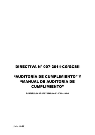 Página 1 de 26 
DIRECTIVA N° 007-2014-CG/GCSII 
“AUDITORÍA DE CUMPLIMIENTO” Y “MANUAL DE AUDITORÍA DE CUMPLIMIENTO” 
RESOLUCIÓN DE CONTRALORÍA Nº 473-2014-CG 
 