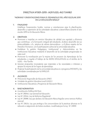 DIRECTIVA Nº001-2013- AGP/UGEL-RIO TAMBO

     “NORMAS Y ORIENTACIONES PARA EL DESARROLLO DEL AÑO ESCOLAR 2013
                        EN LA EDUCACIÓN BÁSICA”

1.      FINALIDAD
        Establecer lineamientos locales, normas y orientaciones para la planificación,
        desarrollo y supervisión de las actividades educativas a desarrollarse durante el año
        escolar 2013 en la Educación Básica.

2.      OBJETIVOS
        Promover e impulsar un servicio Educativo de calidad con equidad y eficiencia
        que contribuya a la formación integral del estudiante, al pleno desarrollo de sus
        potencialidades, a la práctica de valores democráticos y el pleno respeto de los
        Derechos Humanos, con la participación activa de la comunidad educativa.
        Fortalecer la gestión Pedagógica, Institucional y Administrativa en las
        Instituciones Educativas mediante el desarrollo de las actividades programadas en
        cada nivel.
        Promover la movilización por la mejora de los procesos de Aprendizaje de los
        estudiantes, y regular el trabajo de las REDES EDUCATIVAS en el ámbito de la
        UGEL – Rio Tambo
        Generar propuestas innovadoras que respondan a las necesidades e intereses y
        apoyen la mejora de los logros de aprendizaje.
        Propiciar la participación de la comunidad educativa en e programa DEPARTE y las
        actividades consideradas por la DIPECUD.

3.      ALCANCES
        Direcciones Regionales de Educación (DRE).
        Unidades de gestión Educativa Local (UGEL).
        Instituciones Educativas y Programas de Educación Básica.

4.      BASE NORMATIVA
        Constitución Política Del Perú.
        Ley N° 28044, Ley General de Educación.
        Ley N° 29944, Ley de Reforma Magisterial.
        Ley N° 28988, Ley que declara a la Educación Básica Regular como servicio Publico
        esencial
        Ley N° 29624, Ley que protege a los consumidores de la practicas abusivas en la
        selección o adquisición de textos escolares, modificada por la Ley N° 29839.
 