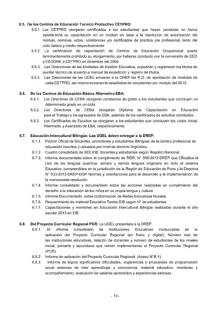 6.5. De los Centros de Educación Técnico Productivo CETPRO:
6.5.1 Los CETPRO otorgaran certificados a los estudiantes que hayan concluido en forma
satisfactoria su capacitación en un modulo en base a la resolución de autorización del
módulo, nóminas, actas, constancias y/o certificados de práctica pre profesional, tanto del
ciclo básico y medio respectivamente.
6.5.2. La certificación de capacitación de Centros de Educación Ocupacional queda
terminantemente prohibido su otorgamiento, por haberse concluido con la conversión de CEO
y CEOGNE a CETPRO en diciembre del 2008.
6.5.3 Las Direcciones de las Unidades de Gestión Educativa, expedirán y registraran los títulos de
auxiliar técnico de acuerdo a manual de expedición y registro de títulos.
6.5.4 Las Direcciones de las UGEL enviaran a la DREP las R.D. de aprobación de módulos de
cada CETPRO, así mismo enviaran la estadística de estudiantes por modulo del 2013.
6.6.

De los Centros de Educación Básica Alternativa EBA:
6.6.1.
6.6.2.
6.6.3.

6.7.

Los Directores de CEBA otorgaran constancia de grado a los estudiantes que concluyen un
determinado grado en un ciclo.
Los Directores de CEBA otorgaran Diploma de Capacitación en Educación
para el Trabajo a los egresados de EBA, además de los certificados de estudios concluidos.
Los Certificados de Estudios se otorgaran a los estudiantes que concluyen los ciclos inicial,
Intermedio y Avanzado de EBA, respectivamente.

Educación Intercultural Bilingüe: Las UGEL deben entregar a la DREP:
6.7.1.
6.7.2.

Cuadro consolidado de IIEE EIB: docentes y estudiantes según Registro Nacional.

6.7.3.

Informe documentado sobre el cumplimiento de RDR, N° 958-2012-DREP que Oficializa el
Uso de las lenguas quechua, aimara y demás lenguas originaria en todo el sistema
Educativo. comprendidos en la jurisdicción de la Región de Educación de Puno y la Directiva
N° 033-2012-DREP-DGP Normas y orientaciones para el desarrollo y la implementación de
la mencionada resolución.

6.7.4.

Informe consolidado y documentado sobre las acciones realizadas en cumplimiento del
derecho a la educación de los niños en su propia lengua y cultura

6.7.5.

Informe Documentado sobre conformación de Redes Educativas Rurales.

6.7.6.

Requerimiento de material Educativo Textos EIB según N° de estudiantes

6.7.7.

6.8.

Padrón Oficial de Docentes, promotores y estudiantes Bilingües de la carrera profesional de
educación inscritos y ubicados por nivel de dominio lingüístico.

Capacitaciones y monitoreo en Educación Intercultural Bilingüe realizadas durante el año
escolar 2013 en EIB

Del Proyecto Curricular Regional PCR: La UGEL presentara a la DREP
6.8.1.
El
informe
consolidado
de
Instituciones
Educativas
involucradas
en
la
aplicación del Proyecto Curricular Regional (en físico y digital); Número real de
las instituciones educativas, relación de docentes y número de estudiantes de los niveles
inicial, primaria y secundaria que vienen implementando el Proyecto Curricular Regional
(PCR).
6.8.2 Informe de aplicación del Proyecto Curricular Regional. (Anexo N°B-1)
6.8.3
Informe de logros significativos dificultades, sugerencias o propuestas de programación
anual sesiones de inter aprendizaje y convivencia, material educativo, monitoreo y
acompañamiento, evaluación de saberes aprendidos y experiencias exitosas.

- 10-

 