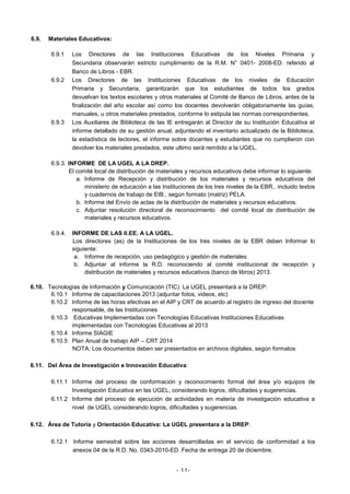 6.9.

Materiales Educativos:
6.9.1

6.9.2

6.9.3

Los Directores de las Instituciones Educativas de los Niveles Primaria y
Secundaria observarán estricto cumplimiento de la R.M. N° 0401- 2008-ED. referido al
Banco de Libros - EBR.
Los Directores de las Instituciones Educativas de los niveles de Educación
Primaria y Secundaria, garantizarán que los estudiantes de todos los grados
devuelvan los textos escolares y otros materiales al Comité de Banco de Libros, antes de la
finalización del año escolar así como los docentes devolverán obligatoriamente las guías,
manuales, u otros materiales prestados, conforme lo estipula las normas correspondientes.
Los Auxiliares de Biblioteca de las IE entregarán al Director de su Institución Educativa el
informe detallado de su gestión anual, adjuntando el inventario actualizado de la Biblioteca,
la estadística de lectores, el informe sobre docentes y estudiantes que no cumplieron con
devolver los materiales prestados, este ultimo será remitido a la UGEL.

6.9.3. INFORME DE LA UGEL A LA DREP.
El comité local de distribución de materiales y recursos educativos debe informar lo siguiente:
a. Informe de Recepción y distribución de los materiales y recursos educativos del
ministerio de educación a las Instituciones de los tres niveles de la EBR., incluido textos
y cuadernos de trabajo de EIB., según formato (matriz) PELA.
b. Informe del Envío de actas de la distribución de materiales y recursos educativos.
c. Adjuntar resolución directoral de reconocimiento del comité local de distribución de
materiales y recursos educativos.
6.9.4.

INFORME DE LAS II.EE. A LA UGEL.
Los directores (as) de la Instituciones de los tres niveles de la EBR deben Informar lo
siguiente:
a. Informe de recepción, uso pedagógico y gestión de materiales.
b. Adjuntar al informe la R.D. reconociendo al comité institucional de recepción y
distribución de materiales y recursos educativos (banco de libros) 2013.

6.10. Tecnologías de Información y Comunicación (TIC). La UGEL presentará a la DREP:
6.10.1 Informe de capacitaciones 2013 (adjuntar fotos, videos, etc)
6.10.2 Informe de las horas efectivas en el AIP y CRT de acuerdo al registro de ingreso del docente
responsable, de las Instituciones
6.10.3 Educativas Implementadas con Tecnologías Educativas Instituciones Educativas
implementadas con Tecnologías Educativas al 2013
6.10.4 Informe SIAGIE
6.10.5 Plan Anual de trabajo AIP – CRT 2014
NOTA: Los documentos deben ser presentados en archivos digitales, según formatos
6.11. Del Área de Investigación e Innovación Educativa:
6.11.1 Informe del proceso de conformación y reconocimiento formal del área y/o equipos de
Investigación Educativa en las UGEL, considerando logros, dificultades y sugerencias.
6.11.2 Informe del proceso de ejecución de actividades en materia de investigación educativa a
nivel de UGEL considerando logros, dificultades y sugerencias.
6.12. Área de Tutoría y Orientación Educativa: La UGEL presentara a la DREP:
6.12.1 Informe semestral sobre las acciones desarrolladas en el servicio de conformidad a los
anexos 04 de la R.D. No. 0343-2010-ED. Fecha de entrega 20 de diciembre.

- 11-

 