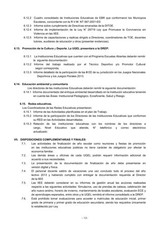 6.12.2 Cuadro consolidado de Instituciones Educativas de EBR que conformaron los Municipios
Escolares, concordante con la R.V.M. NT 067-2001-ED
6.12.3 Informe sobre cumplimiento de Directivas emanadas de la DITOE.
º
6.12.4 Informe de implementación de la Ley N 29719 Ley que Promueve la Convivencia sin
Violencia en las IIEE.
6.12.5 Informe de capacitaciones y replicas dirigido a Directores, coordinadores de TOE, docentes
tutores, auxiliares de educación y otros.(presentar evidencias).
6.13. Promoción de la Cultura y Deporte. La UGEL presentara a la DREP:
6.13.1

La Instituciones Educativas que cuenten con el Programa Escuelas Abiertas deberán remitir
la siguiente documentación:
6.13.2 Informe del trabajo realizado por el Técnico Deportivo y/o Promotor Cultural
según corresponda.
6.13.3 Informe detallado de la participación de las II EE de su jurisdicción en los Juegos Nacionales
Deportivos y los Juegos Florales 2013.
6.14. Educación ambiental y comunitaria
Los directores de las instituciones Educativas deberán remitir la siguiente documentación:
6.14.1 Informe documentado del enfoque ambiental desarrollado en la Institución educativa teniendo
en cuenta las Áreas: Institucional Pedagógico, Ecoeficiente, Salud y Riesgo.
6.15. Redes educativas.
Los Coordinadores de las Redes Educativas presentaran:
6.15.1 Informe de las Actividades planificadas en el plan de Trabajo.
6.15.2 Informe de la participación de los Directores de las Instituciones Educativas que conforman
su RED en las Actividades desarrolladas.
6.15.3 Relación de las instituciones educativas con los nombres de los directores a
cargo, Nivel Educativo que atiende, N° telefónico y correo electrónico
actualizado.
VII. DISPOSICIONES COMPLEMENTARIAS Y FINALES:
7.1.
Las actividades de finalización de año escolar como reuniones y fiestas de promoción
en las instituciones educativas públicas no tiene carácter de obligatorio por afectar la
economía familiar.
7.2.
Las demás áreas u oficinas de cada UGEL podrán requerir información adicional de
acuerdo a sus necesidades.
7.3.
La presentación de la documentación de finalización de año debe presentarse en
versión digital y física.
7.4.
El personal docente saldrá de vacaciones una vez concluido todo el proceso del año
lectivo 2013 y habiendo cumplido con entregar la documentación requerida al Director
de la IIEE
7.5.
Las IIEE deberán considerar en su informes de gestión anual las acciones realizadas
respecto a las siguientes actividades: Simulacros, uso de prendas de cabeza, celebración del
año nuevo andino, horario de invierno, mantenimiento de locales escolares, evaluación ECE y
de aprendizajes esperados, entre otros y la UGEL remitirá el informe consolidado a la DREP.
7.6.
Está prohibido tomar evaluaciones para acceder a matrículas de educación inicial, primer
grado de primaria y primer grado de educación secundaria, siendo los requisitos únicamente
lo establecido por Ley.

- 12-

 