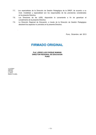7.7.

Los especialistas de la Dirección de Gestión Pedagógica de la DREP, de acuerdo a su
nivel, modalidad y especialidad son los responsables de las previsiones consideradas
en la presente Directiva.
Los Directores de las UGEL dispondrán lo conveniente a fin de garantizar el
cumplimiento de la presente Directiva.
La Dirección Regional de Educación, a través de la Dirección de Gestión Pedagógica
absolverá los aspectos no previstos en la presente Directiva.

7.8.
7.9.

.
Puno, Diciembre del 2013

FIRMADO ORIGINAL
Prof. JORGE LUIS CHOQUE MAMANI
DIRECTOR REGIONAL DE EDUCACION
PUNO

JLCH/DREP
JSR/DGP
FZP/JOW.

c.c.Arch.
Distrib.14 UGEL

- 13-

 