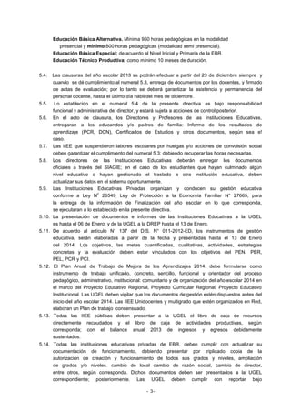 Educación Básica Alternativa. Mínima 950 horas pedagógicas en la modalidad
presencial y mínimo 800 horas pedagógicas (modalidad semi presencial).
Educación Básica Especial; de acuerdo al Nivel Inicial y Primaria de la EBR.
Educación Técnico Productiva; como mínimo 10 meses de duración.
5.4.

5.5
5.6.

5.7.
5.8.

5.9.

5.10.
5.11.

5.12.

5.13.

Las clausuras del año escolar 2013 se podrán efectuar a partir del 23 de diciembre siempre y
cuando se dé cumplimiento al numeral 5.3, entrega de documentos por los docentes, y firmado
de actas de evaluación; por lo tanto se deberá garantizar la asistencia y permanencia del
personal docente, hasta el último día hábil del mes de diciembre.
Lo establecido en el numeral 5.4 de la presente directiva es bajo responsabilidad
funcional y administrativa del director, y estará sujeta a acciones de control posterior,
En el acto de clausura, los Directores y Profesores de las Instituciones Educativas,
entregaran a los educandos y/o padres de familia: Informe de los resultados de
aprendizaje (PCR, DCN), Certificados de Estudios y otros documentos, según sea e!
caso.
Las IIEE que suspendieron labores escolares por huelgas y/o acciones de convulsión social
deben garantizar el cumplimiento del numeral 5.3; debiendo recuperar las horas necesarias.
Los directores de las Instituciones Educativas deberán entregar los documentos
oficiales a través del SIAGIE; en el caso de los estudiantes que hayan culminado algún
nivel educativo o hayan gestionado el traslado a otra institución educativa, deben
actualizar sus datos en el sistema oportunamente.
Las Instituciones Educativas Privadas organizan y conducen su gestión educativa
c
conforme a Ley N 26549; Ley de Protección a la Economía Familiar N° 27665, para
la entrega de la información de Finalización del año escolar en lo que corresponda,
se ejecutaran a lo establecido en la presente directiva.
La presentación de documentos e informes de las Instituciones Educativas a la UGEL
es hasta el 06 de Enero, y de la UGEL a la DREP hasta el 13 de Enero.
De acuerdo al artículo N° 137 del D.S. N° 011-2012-ED, los instrumentos de gestión
educativa, serán elaboradas a partir de la fecha y presentadas hasta el 13 de Enero
del 2014. Los objetivos, las metas cuantificadas, cualitativas, actividades, estrategias
concretas y la evaluación deben estar vinculados con los objetivos del PEN. PER,
PEL, PCR y PCI.
El Plan Anual de Trabajo de Mejora de los Aprendizajes 2014, debe formularse como
instrumento de trabajo unificado, concreto, sencillo, funcional y orientador del proceso
pedagógico, administrativo, institucional: comunitario y de organización del año escolar 2014 en
el marco del Proyecto Educativo Regional, Proyecto Curricular Regional, Proyecto Educativo
Institucional. Las UGEL deben vigilar que los documentos de gestión estén dispuestos antes del
inicio del año escolar 2014. Las IIEE Unidocentes y multigrado que estén organizados en Red,
elaboran un Plan de trabajo consensuado.
Todas las IIEE públicas deben presentar a la UGEL el libro de caja de recursos
directamente recaudados y el libro de caja de actividades productivas, según
corresponda; con el balance anual 2013 de ingresos y egresos debidamente
sustentados.

5.14. Todas las instituciones educativas privadas de EBR, deben cumplir con actualizar su
documentación de funcionamiento, debiendo presentar por triplicado copia de la
autorización de creación y funcionamiento de todos sus grados y niveles, ampliación
de grados y/o niveles. cambio de local cambio de razón social, cambio de director,
entre otros, según corresponda. Dichos documentos deben ser presentados a la UGEL
correspondiente; posteriormente. Las UGEL deben cumplir con reportar bajo
- 3-

 