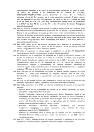 5.15.

5.16.

5.17.
5.18.

5.19.

5.20.
5.21.

responsabilidad funcional, a la DREP la documentación actualizada en físico y digital.
La DREP de acuerdo a lo establecido
en la Directiva N° 031-2007DREP/DGI/INFRAESTRUCTURA,
podrá
determinar
el
cierre
de
la
institución
educativa privada y/o la imposición de la multa pecuniaria pertinente El plazo máximo
para la presentación de dicha documentación de parte de las IIEE Privadas es hasta
el 06 de enero de 2014; Las UGEL bajo responsabilidad deben elevar los documentos
a la DREP los días 13 de enero de 2014 a las Direcciones de Gestión Pedagógica
y Gestión Institucional.
Las IIEE públicas y privadas deben cumplir con realizar el informe de los momentos de la
Movilización Nacional (Primer Momento: Buen Inicio del año escolar, Segundo Momento: la
Mejora de los Aprendizajes y la Escuela que Queremos, Tercer Momento: Balance del año y
Rendición de Cuentas), priorizando las acciones y/o estrategias que mejoraron los aprendizajes
de los estudiantes. (anexo .A,B,C, Inicial, Primaria y secundaria).Así mismo deben elaborar el
Plan anual de trabajo de mejora de los aprendizajes 2014. Anexos D, E, F. Inicial, Primaria y
secundaria respectivamente).
Las UGEL deben prever las acciones necesarias para garantizar la participación del
primer y segundo lugar del 2° grado de las IES públicas, en el proceso de admisión
2014 al Colegio Mayor Secundario Presidente del Perú.
El déficit o excedencia de plazas según lo establecido en el D.S. N° 005-2011-ED
deben alcanzar a la UGEL correspondiente: antes de finalizar el año 2013.
La aprobación de la distribución de secciones en el caso de educación primaria y el
Cuadro de Distribución de Horas en el caso de educación secundaria, para el periodo
2014, deberá formalizarse mediante acto resolutivo de la IIEE y presentar a la UGEL
correspondiente hasta el 30 de diciembre de 2013, a efectos de garantizar !a
racionalización, contratos y nombramientos del personal necesario, respetando la
normativa vigente. En Educación Secundaria el Cuadro de distribución de horas se elaborara
en base al PCR, para tal efecto se emitirá una norma específica.
Los Directores de las Instituciones Educativas en general deberán presentar en forma
obligatoria el Cuadro para Asignación de Personal aprobado para el año 2014,
considerando sus coberturas y requerimientos del caso, de acuerdo a la normatividad
vigente.
El inicio de las labores escolares será programado a partir del primer día hábil del mes
de marzo, cuya directiva expresa será emitida por la DREP en su debido momento.
Las UGEL presentaran a la DREP los informes consolidados de acuerdo a los siguientes
aspectos:
- Gestión Anual de las Instituciones Educativas de su ámbito precisando los logros,
dificultades y propuesta de alternativas en la
- Gestión Pedagógica, Institucional y Administrativa, Gestión Pedagógica Anual de las
Instituciones Educativas de su ámbito precisando los logros en forma cualitativa y
cuantitativa, las dificultades y propuestas estas de mejora para el año académico 2013,
avance del desarrollo curricular, logros de aprendizaje, uso de materia] educativos,
evaluación de aprendizajes, monitoreo interno, y externo.
-

Resumen
estadístico
(eficiencia
educativa),
estudiantes
que
requieren
recuperación pedagógica por áreas curriculares, horas efectivas de trabajo
0
pedagógico docente (DS.N 008-2006-ED),

- Relación de estudiantes (niños y niñas) que no cuenten con sus Documentos de
Identidad Nacional (DNI), para cuyo efecto los directores de las IIEE deberán
reportar estos datos.
5.22. Las IIEE y UGEL deberán alcanzar el informe cuantitativo y cualitativo de las acciones
de monitoreo y acompañamiento adjuntando las evidencias según correspondan.
- 4-

 
