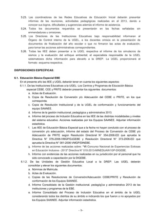 5.23. Las coordinadoras de las Redes Educativas de Educación Inicial deberán presentar
informes de las reuniones, actividades pedagógicas realizadas en el 2013, dando a
conocer sus logros, dificultades y sugerencias además el informe de asistencia.
5.24. Todos los documentos requeridos se presentarán en las fechas señaladas sin
enmendaduras u omisiones.
5.25. Los Directores de las Instituciones Educativas bajo responsabilidad informaran al
Órgano de Control interno de la UGEL, a los docentes omisos en la presentación de
documentos de finalización del año escolar o que no firmaron las actas de evaluación,
para tomar las acciones administrativas correspondientes.
5.26. Todas las IIEE deben presentar a la UGEL respectiva el informe de los simulacros de
sismos y la evaluación del enfoque ambiental; el especialista responsable de la UGEL
sistematizara dicha información para elevarlo a la DREP. La UGEL proporcionará el
formato esquema respectiva.
DISPOSICIONES ESPECÍFICAS:
6.1. Educación Básica Especial EBE
En el presente año las IIEE y UGEL deberán tener en cuenta los siguientes aspectos:
6.1.1. De las Instituciones Educativas a la UGEL: Los Centros y Programas de Educación Básica
especial CEBE. CEE y PRITE deberán presentar los siguientes documentos:
a. Actas de Evaluación.
b. Copia de Resolución de Conversión y/o Adecuación del CEBE o PRITE, en los que
corresponda.
c. Copia de Resolución Institucional y de la UGEL de conformación y funcionamiento del
equipo SAANEE.
d. Informe de la gestión institucional, pedagógica y administrativa 2013.
e. Informe del proceso de Inclusión Educativa en las IIEE de las distintas modalidades y niveles
del sistema educativo. Acciones realizadas por los Equipos SAANEE. Adjuntar información
estadística.
f. Las IIEE de Educación Básica Especial que a la fecha no hayan concluido con el proceso de
conversión y/o adecuación, Informe del estado del Proceso de Conversión de CEBE y/o
Adecuación de PRITE según Resolución Directoral N° 354-2006-ED que aprueba la
Directiva N° 076-2006-VMGP/DJGEBE y Resolución Directoral N° 373-2006-ED que
aprueba la Directiva N° 081-2006-VMGP/DINEBE.
g. Informe de las acciones realizadas sobre: “VI Concurso Nacional de Experiencias Exitosas
en Educación Inclusiva - 2013" Directiva N° 010-2013-MINEDUAW1GP-DIGEBE.
h. Informe con evidencias de las acciones realizadas en su jurisdicción por el personal que ha
sido convocado a capacitación por la DIGEBE.
6.1.2. De las Unidades de Gestión Educativa Local a la DREP: Las UGEL deberán
consolidar y elevar los siguientes documentos:
a. Nóminas de Matricula.
b. Actas de Evaluación.
c. Copias de las Resoluciones de Conversión/Adecuación CEBE/PRITE y Resolución de
conformación de los Equipos SAANEE.
i
d. Informe Consolidado de la Gestión institucional. pedagóg ca y administrativa 2013 de las
instituciones y programas de la EBE.
e. Informe Consolidado del Proceso de Inclusión Educativa en el ámbito de la UGEL
considerando todos los distritos de su ámbito e indicando los que fueron o no apoyados por
los Equipos SAANEE. Adjuntar información estadística.

- 5-

 