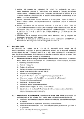 f. Informe del Proceso de Conversión de CEBE y/o Adecuación de PRlTE
según Resolución Directoral N° 354-2006-ED que aprueba la Directiva N°076-2006VMGP/DIGEBE y Resolución Directoral N° 373-2006-ED que aprueba la Directiva N° 0812006-VMGP/DINEBE, adjuntando copia de Resolución de Conversión y/o Adecuación de los
CEBE y PRITE respectivamente.
g. Informe Consolidado de las acciones realizadas en el marco de la Directiva N° 010-2013MINEDU/VMGP-DIGEBE "VI Concurso Nacional de Experiencias Exitosas en Educación
Inclusiva 2013"
h. Informe consolidado de las acciones realizadas a nivel de la UGEL sobre fa
"Campaña Nacional de Sensibilización y Movilización por la Educación Inclusiva'^; R.V.M. N°
Q
025-25-2008-ED que aprueba la Directiva N 069-2008-ME/VMGPDIGEBE; y por el "Día de
la Educación Inclusiva" 16 de Octubre" R.M. N ° 0580-2005-ED que aprueba la Directiva N°
006-2005-VMGP.
i. Consolidado de la Institución de Educación Básica Especial (CEBE) y Programa de
Intervención Temprana (PRITE) Anexo-1
j. Consolidado de Instituciones Educativas Inclusivas en las Modalidades EBR-EBA-EPT y
Niveles Inicial, Primaria y Secundaria de la Región Puno. Anexo-2.

6.2.

Educación Inicial:
El Certificado de Estudios del II Ciclo es un documento oficial emitido por la
Institución Educativa o Programa en el que se consigna que el niño o niña ha asistido al nivel y año
correspondiente. En el II Ciclo de Educación Inicial (3, 4 y 5 años) los certificados se expiden por
cada año de estudios finalizado; en la modalidad Escolarizada lo expide la Dirección de la IIEE, y en
la No Escolarizada los expide el Profesor(a) Coordinador(a)
6.2.1. Las Profesoras de las IIEE y/o Promotores del nivel inicial deben remitir los informes
finales del año 2013 a la Dirección de la IIEE y Profesores(as) Coordinadores(as), según sea
el caso los siguientes documentos:
a.

Carpeta pedagógica

b.

Registro de asistencia

c.

Registro de evaluación de logros de aprendizaje

d.

Ficha Única de Matrícula actualizada SIAGIE

e.

Informe de acciones pedagógicas

f.

Inventario Actualizado de los bienes patrimoniales y acta de custodia

g.

Informe del progreso del niño (a) 2013 para la visación de la Directora y/o
Profesores(as) Coordinadores(as)

h.

Informe del Plan Anual de Aula

i.

Informe de Trabajo con Padres de Familia

j.

Informe sobre el progreso de niños y niñas inclusivos

k.

Los Directores de las IIEE o Profesores(as) Coordinadores(as) pueden solicitar otros
documentos que consideren necesarios

6.2.2.

Las Directoras y Profesores(as) Coordinadores(as) del nivel inicial deben remitir los
informes finales del año 2013 a la UGEL, según sea el caso los siguientes documentos:
a. Informe de Gestión Pedagógica Anual considerando los logros, dificultades y alternativas
de solución.
b. Informe de acciones de supervisión, monitoreo y acompañamiento
c. Informe de evaluación del Plan Anual precisando actividades programadas, ejecutadas y
no ejecutadas
d. Cuadro estadístico de matrícula y asistencia
- 6-

 