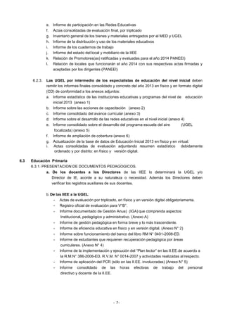 e.
f.
g.
h.
i.
j.
k.
l.

6.2.3.

6.3

Informe de participación en las Redes Educativas
Actas consolidadas de evaluación final, por triplicado
Inventario general de los bienes y materiales entregados por el MED y UGEL
Informe de la distribución y uso de los materiales educativos
Informe de los cuadernos de trabajo
Informe del estado del local y mobiliario de la IIEE
Relación de Promotores(as) ratificadas y evaluadas para el año 2014 PANEEI)
Relación de locales que funcionarán el año 2014 con sus respectivas actas firmadas y
aceptadas por los dirigentes (PANEEI)

Las UGEL por intermedio de los especialistas de educación del nivel inicial deben
remitir los informes finales consolidado y concreto del año 2013 en físico y en formato digital
(CD) de conformidad a los anexos adjuntos:
a. Informe estadístico de las instituciones educativas y programas del nivel de educación
inicial 2013 (anexo 1)
b. Informe sobre las acciones de capacitación (anexo 2)
c. Informe consolidado del avance curricular (anexo 3)
d. Informe sobre el desarrollo de las redes educativas en el nivel inicial (anexo 4)
e. Informe consolidado sobre el desarrollo del programa escuela del aire
(UGEL
focalizada) (anexo 5)
f. Informe de ampliación de cobertura (anexo 6)
g. Actualización de la base de datos de Educación Inicial 2013 en físico y en virtual.
i. Actas consolidadas de evaluación adjuntando resumen estadístico debidamente
ordenado y por distrito: en físico y versión digital.

Educación Primaria
6.3.1. PRESENTACION DE DOCUMENTOS PEDAGOGICOS.
a. De los docentes a los Directores de las IIEE lo determinará la UGEL y/o
Director de IE, acorde a su naturaleza o necesidad. Además los Directores deben
verificar los registros auxiliares de sus docentes.
b. De las IIEE a la UGEL:
- Actas de evaluación por triplicado, en físico y en versión digital obligatoriamente.
- Registro oficial de evaluación para V°B°.
-

Informe documentado de Gestión Anua) (IGA) que comprenda aspectos:
Institucional, pedagógico y administrativo. (Anexo A)

-

Informe de gestión pedagógica en forma breve y lo más trascendente.

-

Informe de eficiencia educativa en físico y en versión digital. (Anexo N° 2)

-

Informe sobre funcionamiento del banco del libro RM N° 0401-2008-ED.
Informe de estudiantes que requieren recuperación pedagógica por áreas
curriculares. (Anexo N° 4)
Informe de la implementación y ejecución del “Plan lector” en las II.EE.de acuerdo a
la R.M.N° 386-2006-ED, R.V.M. N° 0014-2007 y actividades realizadas al respecto.
Informe de aplicación del PCR (sólo en las II.EE. involucradas) (Anexo N° 5)

-

Informe consolidado de las
directivo y docente de la II.EE.

- 7-

horas

efectivas

de

trabajo

del

personal

 