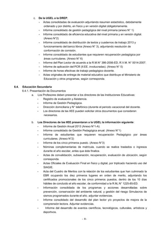 c.

De la UGEL a la DREP;
- Actas consolidadas de evaluación adjuntando resumen estadístico, debidamente
ordenado y por distrito, en físico y en versión digital obligatoriamente.
- Informe consolidado de gestión pedagógica del nivel primaria (anexo N° 1)
-

Informe consolidado de eficiencia educativa del nivel primaria y en versión digital.
(Anexo N°2)

-

Informe consolidado de distribución de textos y cuadernos de trabajo 2013 y
funcionamiento del banco libros (Anexo N° 3), adjuntando resolución de
conformación de comisión.
Informe consolidado de estudiantes que requieren recuperación pedagógica por
áreas curriculares. (Anexo N° 6)
Informe del Plan Lector de acuerdo a la R.M.N° 386-2006-ED, R.V.M. N° 0014-2007.
Informe de aplicación del PCR (II.EE. involucradas). (Anexo N° 5)
Informe de horas efectivas de trabajo pedagógico docente.
Actas originales de entrega de material educativo que distribuye el Ministerio de
Educación y otros programas, según corresponda.

-

6.4.

Educación Secundaria
6.4.1. Presentación de Documentos
a. Los Profesores deben presentar a los directores de las Instituciones Educativas:
Registro de evaluación y Asistencia.
Informe de Gestión Pedagógica.
Dirección domiciliaria y N° telefónico (durante el periodo vacacional del docente.
Los directores de las IIEE pueden solicitar otros documentos que consideren
necesarios.
b.

Los Directores de las IIEE presentaran a la UGEL la información siguiente:
-

Informe de Gestión Anual 2013 (Anexo N°1-A)

-

Informe consolidado de Gestión Pedagógica anual. (Anexo N°1)

-

Informe de estudiantes que requieren recuperación Pedagógico por áreas
curriculares. (Anexo N°2)

-

Informe de los cinco primeros puesto. (Anexo N°3)

-

Nóminas complementarias de matrícula, cuando se realice traslados o ingresos
durante el año escolar, antes que éste finalice.

-

Actas de convalidación, subsanación, recuperación, evaluación de ubicación, según
corresponda.

-

Actas Oficiales de Evaluación Final en físico y digital, por triplicado haciendo uso del
SIAGIE.

-

Acta del Cuadro de Meritos con la relación de los estudiantes que han culminado la
EBR ocupando los diez primeros lugares en orden de merito, adjuntando los
certificados promocionales de los cinco primeros puestos, dentro de los 10 días
hábiles de concluido el año escolar, de conformidad a la R.M, N° 1225-85-ED.

-

Información consolidada de los programas y acciones desarrolladas sobre
prevención, conservación del ambiente natural, y gestión del riesgo Simulacros de
sismos programados durante el año. adjuntar evidencias.

-

Informe consolidado del desarrollo del plan lector y/o proyectos de mejora de la
comprensión lectora. Adjuntar evidencias.

-

Informe del desarrollo de eventos científicos, tecnológicos, culturales, artísticos y
deportivos.
- 8-

 