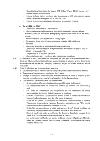 Consolidado del diagnóstico del área de EPT (IES ex VT y ex CCHH) (Formato l- EPT)

-

Reporte de Inclusión Educativa.

-

c.

Informe de Supervisión y monitoreo a los docentes de su IIEE. Informe sobre uso de
textos y materiales entregados por el MED y la UGEL.
Informe de acciones realizadas en el marco de la educación inclusiva.

De la UGEL a la DREP:
-

Actas Oficiales de Evaluación Final en físico y digital.

-

Consolidado de los cinco primeros puestos de todas las IIIEE, públicas y
Privadas.

-

6.4.3

Informe de la capacidad instalada de laboratorios de ciencias básicas, talleres,
biblioteca, aulas de innovación pedagógica y espacios productivos de las IEE de su
ámbito.

-

6.4.2.

Consolidado del Informe de Gestión Anual.

Informe del desarrollo de eventos científicos y tecnológicos.
Consolidado del diagnóstico de la implementación del área de EPT (IESex VT y ex

CCHH) (Formato ll-EPT)
- Cumplimiento de la Inclusión Educativa.
- Informe de Supervisión y monitoreo a las instituciones educativas.
El Director de la II.EE. debe tomar las previsiones del caso para que los estudiantes del 5°
Grado de Educación Secundaria obtengan sus certificados de estudios y otros documentos
en la clausura del año escolar, siempre y cuando no tengan dificultades en el proceso de
evaluación.
En las IES Púbicas, los directores deben garantizar:
a. Difundir el proceso de admisión 2014 al Colegio Mayor Secundario Presidente del Perú.
b. Seleccionar a los dos mejores estudiantes del 2° grado.
c. Entregar la constancia correspondiente de haber obtenido el primer o segundo puesto
con nota promedio mayor o igual a 14, a los padres de familia respectivos.
d. Con respecto a los certificados de estudios Oficiales:
-

Se debe utilizar el formato oficial expedido por el Ministerio de Educación.

-

Las calificaciones deben ser consignadas en letras y/o números, con tinta liquida y
azul.

-

Las notas de subsanación y/o recuperación en los certificados es entera
responsabilidad del Director de la IE que emite el certificado

-

En la fila "Especialidad Ocupacional" se deberá escribir el nombre del modulo que
Llevaron los Estudiantes en 3ero. 4to y 5to grado de estudios

-

En la fila de Talleres, se escribirán los calificativos correspondientes a aquellos
Talleres que implemente la Institución Educativa. aprobados en su PCI y con la
conformidad del Área de Gestión Pedagógica- UGEL.

-

En las filas correspondientes a "otras asignaturas y áreas" deberá escribirse los
calificativos correspondientes a los planes de estudios de años anteriores.

-

Deben ir con firmas, sellos y post firmas del Director y Secretario; en caso de no
contar la IIEE con secretario debe firmar y sellar el Director.

-

Los casilleros del certificado, que quedan en blanco o no son utilizados en el llenado,
deben ser cerrados con una línea horizontal o diagonal; con la finalidad de impedir
adicionar información.

- 9-

 